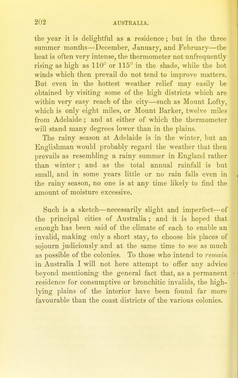 the year it is delightful as a residence; but in the three summer months—December, January, and February—the heat is often very intense, the thermometer not unfrequently rising as high as 110° or 115° in the shade, while the hot winds which then prevail do not tend to improve matters. But even in the hottest weather relief may easily be obtained by visiting some of the high districts which are within very easy reach of the city—such as Mount Lofty, which is only eight miles, or Mount Barker, twelve miles from Adelaide ; and at either of which the thermometer will stand many degrees lower than in the plains. The rainy season at Adelaide is in the winter, but an Englishman would probably regard the weather that then prevails as resembling a rainy summer in England rather than winter ; and as the total annual rainfall is but small, and in some years little or no rain falls even in the rainy season, no one is at any time likely to find the amount of moisture excessive. Such is a sketch—necessarily slight and imperfect—of the principal cities of Australia; and it is hoped that enough has been said of the climate of each to enable an invalid, making only a short stay, to choose his places of sojourn judiciously and at the same time to see as much as possible of the colonies. To those who intend to remain in Australia I will not here attempt to offer any advice beyond mentioning the general fact that, as a permanent residence for consumptive or bronchitic invalids, the high- lying plains of the interior have been found far more favourable than the coast districts of the various colonies.