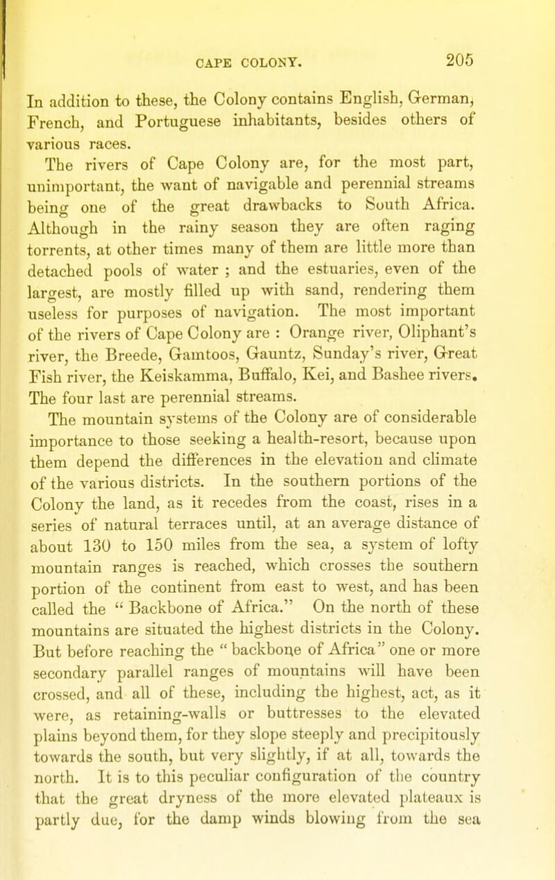 In addition to these, the Colony contains English, German^ French, and Portuguese inhabitants, besides others of various races. The rivers of Cape Colony are, for the most part, unimportant, the want of navigable and perennial streams beino- one of the great drawbacks to South Africa. Although in the rainy season they are often raging torrents, at other times many of them are little more than detached pools of water ; and the estuaries, even of the largest, are mostly filled up vnth sand, rendering them useless for purposes of navigation. The most important of the rivers of Cape Colony are : Orange river, Oliphant's river, the Breede, Gamtoos, Gauntz, Sunday's river, G-reat Fish river, the Keiskamma, Buffalo, Kei, and Bashee rivers. The four last are perennial streams. The mountain systems of the Colony are of considerable importance to those seeking a health-resort, because upon them depend the diflferences in the elevation and chmate of the various districts. In the southern portions of the Colony the land, as it recedes from the coast, rises in a series of natural terraces until, at an average distance of about 130 to 150 miles from the sea, a system of lofty mountain ranges is reached, which crosses the southern portion of the continent from east to west, and has been called the  Backbone of Africa. On the north of these mountains are situated the highest districts in the Colony. But before reaching the  backbone of Africa one or more secondary parallel ranges of mountains will have been crossed, and aU of these, including the highest, act, as it were, as retaining-walls or buttresses to the elevated plains beyond them, for they slope steeply and precipitously towards the south, but very slightly, if at all, towards the north. It is to this peculiar configuration of the country that the great dryness of the more elevated plateaux is partly due, for the damp winds blowing from the sea