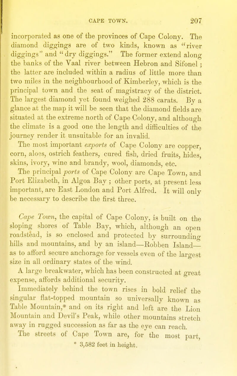 incorporated as one of tbe provinces of Cape Colony. The diamond diggings are of two kinds, known as river diggings and dry diggings. The former extend along the banks of the Vaal river between Hebron and Sifonel; the latter are included within a radius of little more than two miles in the neighbourhood of Kimberley, which is the principal town and the seat of magistracy of the district. The largest diamond yet found weighed 288 carats. By a glance at the map it will be seen that the diamond fields are situated at the extreme north of Cape Colony, and although the climate is a good one the length and difficulties of the journey render it unsuitable for an invalid. The most important exports of Cape Colony are copper, corn, aloes, ostrich feathers, cured fish, dried fruits, hides, skins, ivory, wine and brandy, wool, diamonds, etc. The principal ports of Cape Colony are Cape Town, and Port Elizabeth, in Algoa Bay ; other ports, at present less important, are East London and Port Alfred. It will only be necessary to describe the first three. Cape Town, the capital of Cape Colony, is built on the sloping shores of Table Bay, which, although an open roadstead, is so enclosed and protected by surroundino- hills and mountains, and by an island—Robben Island as to afford secure anchorage for vessels even of the largest size in all ordinary states of the wind. A large breakwater, which has been constructed at great expense, affords additional security. Immediately behind the town rises in bold relief the singular flat-topped mountain so universally known as Table Mountain,* and on its right and left are the Lion Mountain and Devil's Peak, while other mountains stretch away in rugged succession as far as the eye can reach. The streets of Cape Town are, for the most part * 3,582 feet in height.