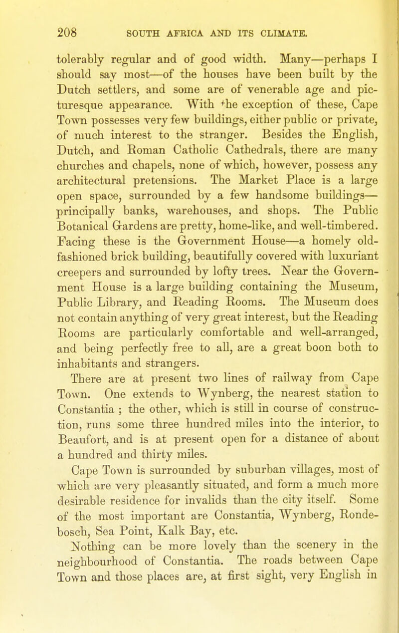tolerably regular and of good width. Many—perhaps I should say most—of the houses have been built by the Dutch settlers, and some are of venerable age and pic- turesque appearance. With ^he exception of these, Cape Town possesses very few buildings, either public or private^ of much interest to the stranger. Besides the English, Dutch, and Eoman Catholic Cathedrals, there are many churches and chapels, none of which, however, possess any architectural pretensions. The Market Place is a large open space, surrounded by a few handsome buildings— principally banks, warehouses, and shops. The Public Botanical Grardens are pretty, home-like, and well-timbered. Facing these is the Government House—a homely old- fashioned brick building, beautifully covered with luxuriant creepers and surrounded by lofty trees. Near the Govern- ment House is a large building containing the Museum, Public Library, and Reading Rooms. The Museum does not contain anything of very great interest, but the Reading Rooms are particularly comfortable and well-arranged, and being perfectly free to all, are a great boon both to inhabitants and strangers. There are at present two lines of railway from Cape Town. One extends to Wynberg, the nearest station to Constantia ; the other, which is still in course of construc- tion, runs some three hundred miles into the interior, to Beaufort, and is at present open for a distance of about a hundred and thirty miles. Cape Town is surrounded by suburban villages, most of which are very pleasantly situated, and form a much more desirable residence for invalids than the city itself. Some of the most important are Constantia, Wynberg, Ronde- bosch. Sea Point, Kalk Bay, etc. Nothing can be more lovely than the scenery in the neighbourhood of Constantia. The roads between Cape Town and those places are, at first sight, very English in