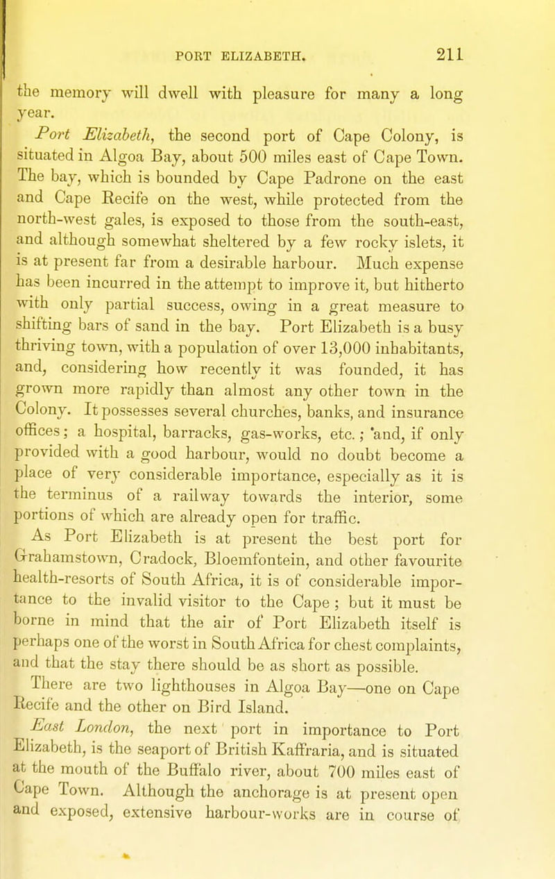 the memory will dwell with pleasure for many a long year. Port Elizabeth, the second port of Cape Colony, is situated in Algoa Bay, about 500 miles east of Cape Town. The bay, which is bounded by Cape Padrone on the east and Cape Recife on the west, while protected from the north-west gales, is exposed to those from the south-east, and although somewhat sheltered by a few rocky islets, it is at present far from a desirable harbour. Much expense has been incurred in the attempt to improve it, but hitherto with only partial success, owing in a great measure to shifting bars of sand in the bay. Port Elizabeth is a busy thriving town, with a population of over 13,000 inhabitants, and, considering how recently it was founded, it has grown more rapidly than almost any other town in the Colony. It possesses several churches, banks, and insurance offices; a hospital, barracks, gas-works, etc.; and, if only provided with a good harbour, would no doubt become a place of very considerable importance, especially as it is the terminus of a railway towards the interior, some portions of which are already open for traffic. As Port Elizabeth is at present the best port for G-rahamstown, Cradock, Bloemfontein, and other favourite health-resorts of South Africa, it is of considerable impor- tance to the invalid visitor to the Cape ; but it must be borne in mind that the air of Port Elizabeth itself is perhaps one of the worst in South Africa for chest complaints, and that the stay there should be as short as possible. There are two lighthouses in Algoa Bay—one on Cape liecife and the other on Bird Island. East London, the next port in importance to Port Elizabeth, is the seaport of British Kaffraria, and is situated at the mouth of the Buffalo river, about 700 miles east of Cape Town. Although the anchorage is at present open and exposed, extensive harbour-works are in course of