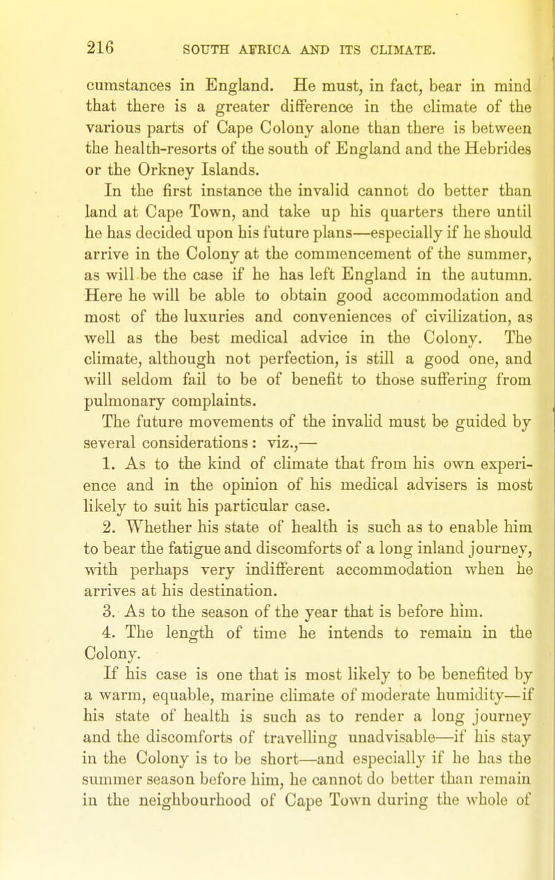 cumstances in England. He must, in fact, bear in mind that there is a greater difference in the climate of the various parts of Cape Colony alone than there is between the health-resorts of the south of England and the Hebrides or the Orkney Islands. In the first instance the invalid cannot do better than land at Cape Town, and take up his quarters there until he has decided upon his future plans—especially if he should arrive in the Colony at the commencement of the summer, as will be the case if he has left England in the autumn. Here he will be able to obtain good accommodation and most of the luxuries and conveniences of civilization, as well as the best medical advice in the Colony. The climate, although not perfection, is still a good one, and will seldom fail to be of benefit to those sufiering from pulmonary complaints. The future movements of the invalid must be guided by several considerations: viz.,— 1. As to the kind of climate that from his own experi- ence and in the opinion of his medical advisers is most likely to suit his particular case. 2. Whether his state of health is such as to enable him to bear the fatigue and discomforts of a long inland journey, with perhaps very indifferent accommodation when he arrives at his destination. 3. As to the season of the year that is before him. 4. The length of time he intends to remain in the Colony. If his case is one that is most likely to be benefited by a warm, equable, marine climate of moderate humidity—if his state of health is such as to render a long journey and the discomforts of travelling unadvisable—if his stay in the Colony is to be short—and especially if he has the summer season before him, he cannot do better than remain in the neighbourhood of Cape Town during the whole of