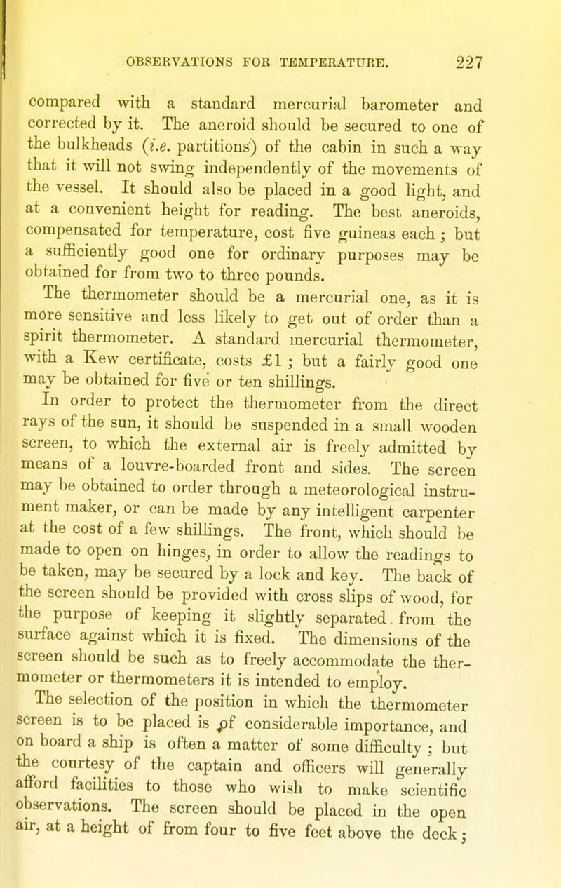 compared with a standard mercurial barometer and corrected hy it. The aneroid should be secured to one of the bulkheads (i.e. partitions) of the cabin in such a way that it will not swing independently of the movements of the vessel. It should also be placed in a good light, and at a convenient height for reading. The best aneroids, compensated for temperature, cost five guineas each ; but a sufficiently good one for ordinary purposes may be obtained for from two to three pounds. The thermometer should be a mercurial one, as it is more sensitive and less likely to get out of order than a spirit thermometer. A standard mercurial thermometer, with a Kew certificate, costs £1 ; but a fairly good one may be obtained for five or ten shillings. In order to protect the thermometer from the direct rays of the sun, it should be suspended in a small wooden screen, to which the external air is freely admitted by means of a louvre-boarded front and sides. The screen may be obtained to order through a meteorological instru- ment maker, or can be made by any inteUigent carpenter at the cost of a few shillings. The front, which should be made to open on hinges, in order to allow the readings to be taken, may be secured by a lock and key. The back of the screen should be provided with cross slips of wood, for the purpose of keeping it slightly separated. from the surface against which it is fixed. The dimensions of the screen should be such as to freely accommodate the ther- mometer or thermometers it is intended to employ. The selection of the position in which the thermometer screen is to be placed is ^f considerable importance, and on board a ship is often a matter of some difficulty ; but the courtesy of the captain and officers will generally afford facilities to those who wish to make scientific observations. The screen should be placed in the open air, at a height of from four to five feet above the deck;