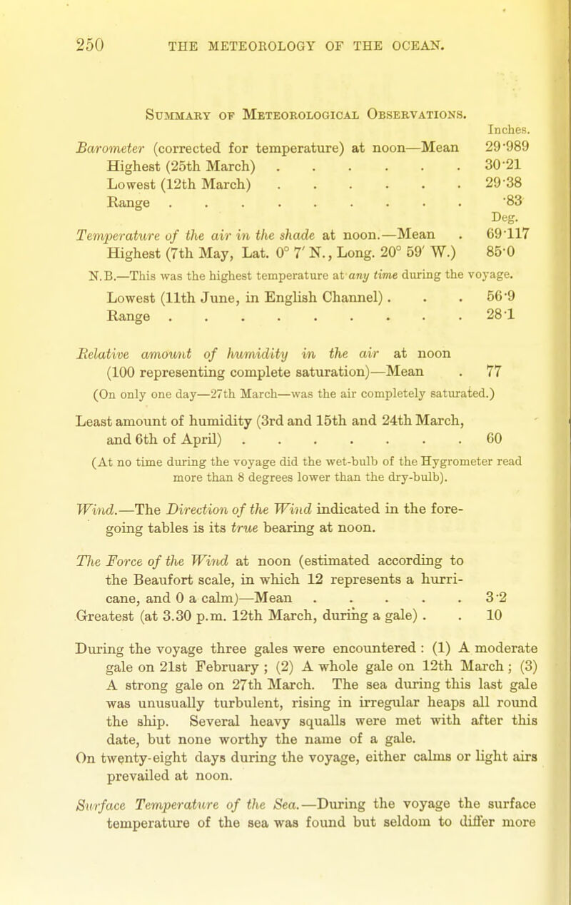 SuMMAKY or Meteorological Observations. Inches. Barometer (corrected for temperature) at noon—Mean 29*989 Highest (25th March) 30-21 Lowest (12th March) 29-38 Range ......... 83 Deg. Temperature of the air in the shade at noon.—Mean . 69-117 Highest (7th May, Lat. 0° 7' N., Long. 20° 59' W.) 85-0 N.B.—This was the highest temperature ut any time during the voyage. Lowest (11th June, in English Channel). . .56-9 Range . . . . . . . . .28-1 Relative amount of Iiumidity in the air at noon (100 representing complete saturation)—Mean . 77 (On only one day—27th March—was the air completely saturated.) Least amount of humidity (3rd and 15th and 24th March, and 6th of April) 60 (At no time during the voyage did the wet-bulb of the Hygrometer read more than 8 degrees lower than the dry-bulb). Wwid.—The Direction of the Wind indicated in the fore- going tables is its true bearing at noon. Tlie Force of the Wind at noon (estimated according to the Beaufort scale, in which 12 represents a hurri- cane, and 0 a calm)—Mean . . . . . 32 Greatest (at 3.30 p.m. 12th March, during a gale) . . 10 During the voyage three gales were encountered : (1) A moderate gale on 21st February ; (2) A whole gale on 12th March ; (3) A strong gale on 27th March. The sea during this last gale was unusually turbulent, rising in irregvdar heaps all round the ship. Several heavy squalls were met with after this date, but none worthy the name of a gale. On twenty-eight days during the voyage, either calms or light airs prevailed at noon. Surface Temperature of the Sea.—During the voyage the surface temperature of the sea was found but seldom to differ more