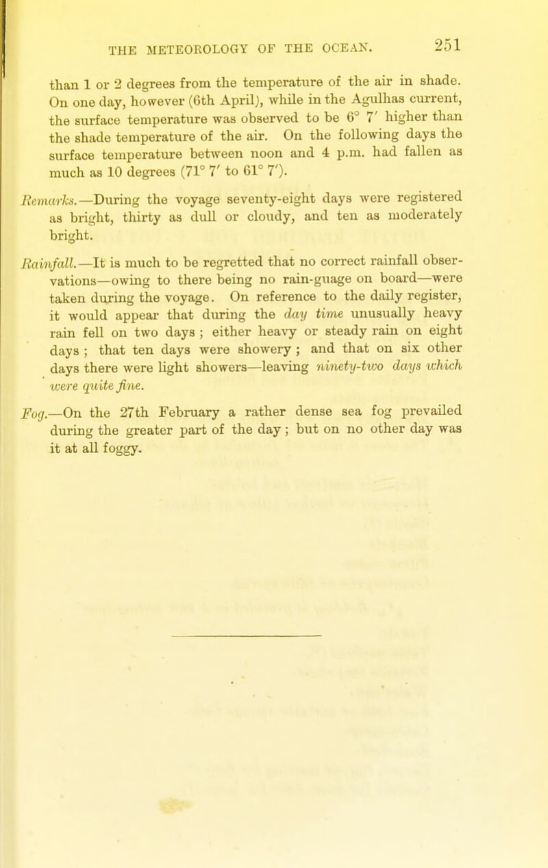 than 1 or 2 degrees from the temperature of the air in shade. On one day, however (6th April), while in the Agiilhas current, the surface temperature was observed to be 6° 7' higher than the shade temperature of the air. On the following days the surface temperature between noon and 4 p.m. had fallen as much as 10 degrees (71° 7' to 61° 7')- Bemarks.—During the voyage seventy-eight days were registered as bright, thirty as dull or cloudy, and ten as moderately bright. Eainfall.—lt is much to be regretted that no correct rainfall obser- vations—owing to there being no rain-guage on board—were taken during the voyage. On reference to the daily register, it would appear that during the day time unusually heavy rain feU on two days ; either heavy or steady rain on eight days ; that ten days were showery; and that on six other days there were light showers—leaving ninety-two days which luere quite fine. Pog^—On the 27th February a rather dense sea fog prevailed during the greater part of the day; but on no other day was it at aU foggy.