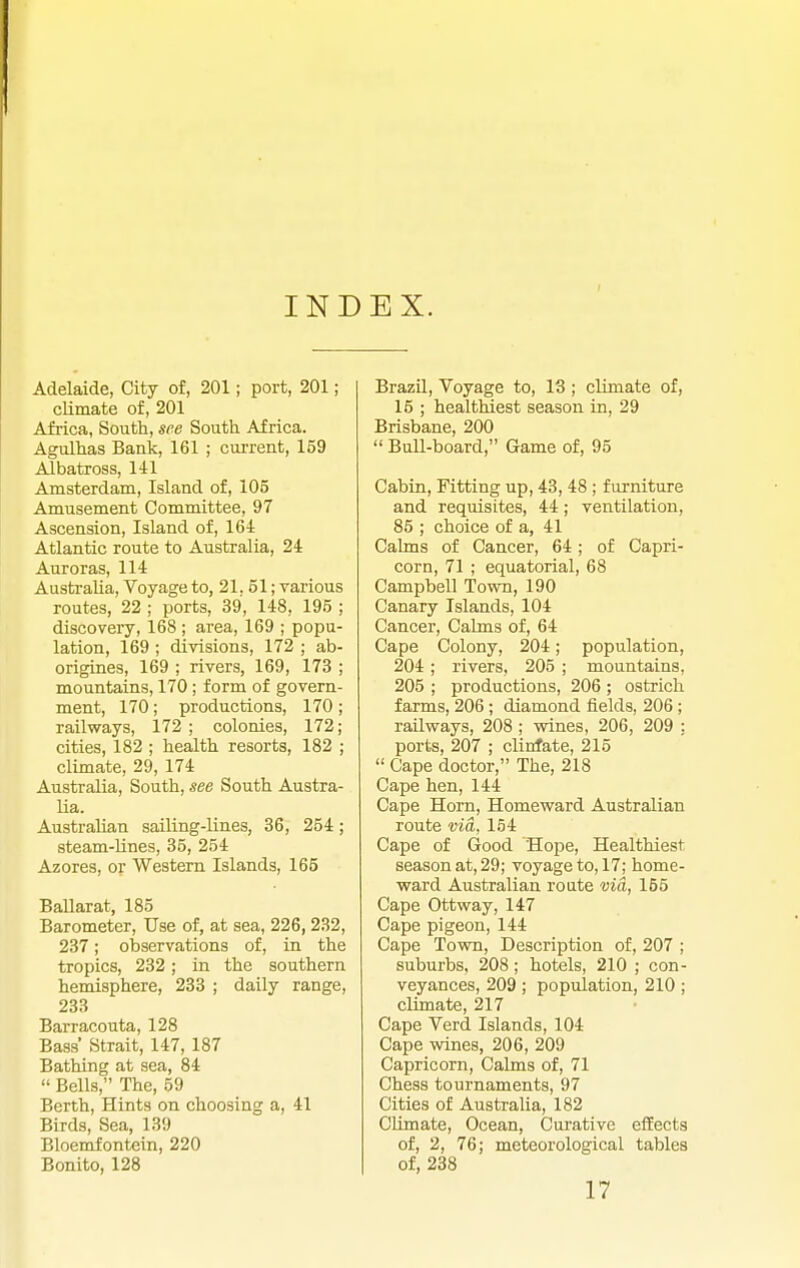 INDEX. Adelaide, City of, 201; port, 201; climate of, 201 Africa, South, see South Africa. Agulhas Bank, 161 ; current, 159 Albatross, 141 Amsterdam, Island of, 105 Amusement Committee, 97 Ascension, Island of, 164 Atlantic route to Australia, 24 Auroras, 114 Australia, Voyage to, 21, 51; various routes, 22 ; ports, 39, 148, 195 ; discoveiy, 168 ; area, 169 ; popu- lation, 169 ; divisions, 172 ; ab- origines, 169 ; rivers, 169, 173 ; mountains, 170; form of govern- ment, 170; productions, 170; railways, 172 ; colonies, 172; cities, 182 ; health resorts, 182 ; climate, 29, 174 Australia, South, see South Austra- lia. Australian sailing-lines, 36, 254; steam-Unes, 35, 254 Azores, or Western Islands, 165 BaUarat, 185 Barometer, Use of, at sea, 226, 232, 237; observations of, in the tropics, 232; in the southern hemisphere, 233 ; daily range, 233 Barracouta, 128 Bass' Strait, 147, 187 Bathing at sea, 84  Bells, The, 59 Berth, Hints on choosing a, 41 Birds, Sea, 139 Bloemfontein, 220 Bonito, 128 BrazQ, Voyage to, 13 ; climate of, 15 ; healthiest season in, 29 Brisbane, 200  Bull-board, Game of, 95 Cabin, Fitting up, 43, 48 ; furniture and requisites, 44; ventilation, 85 ; choice of a, 41 Cahns of Cancer, 64; of Capri- corn, 71 ; equatorial, 68 Campbell Town, 190 Canary Islands, 104 Cancer, Cahns of, 64 Cape Colony, 204; population, 204; rivers, 205 ; mountains, 205 ; productions, 206 ; ostrich farms, 206 ; diamond fields, 206; railways, 208 ; wines, 206, 209 : ports, 207 ; clinfate, 215  Cape doctor, The, 218 Cape hen, 144 Cape Horn, Homeward Australian route via, 154 Cape of Good Hope, Healthiest season at, 29; voyage to, 17; home- ward Australian route via, 155 Cape Ottway, 147 Cape pigeon, 144 Cape Town, Description of, 207 ; suburbs, 208; hotels, 210 ; con- veyances, 209 ; population, 210 ; climate, 217 Cape Verd Islands, 104 Cape wines, 206, 209 Capricorn, Calms of, 71 Chess tournaments, 97 Cities of Australia, 182 Climate, Ocean, Curative eifects of, 2, 76; meteorological tables of, 238 17