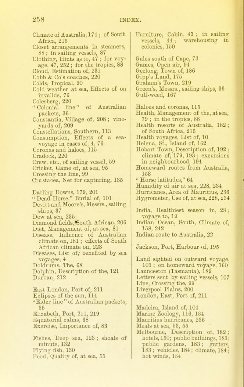 Climate of Australia, 174 ; of South Africa, 216 Closet arrangements in steamers, 88 ; in sailing vessels, 87 Clothing, Hints as to, 47 ; for voy- age, 47, 252 ; for the tropics, 88 Cloud, Estimation of, 231 Cobb & Go's coaches, 220 Colds, Tropical, 90 Cold weather at sea, Effects of on invalids, 76 Colesberg, 220  Colonial line of Australian packets, 36 Constantia, Village of, 208 ; vine- yards of, 209 Constellations, Southern, 113 Consumption, Effects of a sea- voyage in cases of, 4, 76 Coronas and haloes, 115 Cradock, 220 Crew, etc., of sailing vessel, 59 Cricket, Game of, at sea, 95 Crossing the line, 99 Crustacea, Net for capturing, 135 Darling Downs, 179, 201  Dead Horse, Burial of, 101 Devitt and Moore's, Messrs., sailing ships, 37 Dew at sea, 235 Diamond fields, <6outh African, 206 Diet, Management of, at sea, 81 Disease, Influence of Australian cUmate on, 181 ; efEects of South African climate on, 223 Diseases, List of,- benefited by sea voyages, 4 Doldrums, The, 68 Dolphin, Description of the, 121 Durban, 212 Bast London, Port of, 211 Eclipses of the sun, 114 Elder line of Australian packets, 36 Elizabeth, Port, 211, 219 Equatorial calms, 68 Exercise, Importance of, 83 Fishes, Deep sea, 123; shoals of minute, 132 Flying fish, 130 Food, Quality of, at sea, 55 Furniture, Cabin, 43 ; in sailing vessels, 44 ; warehousing in colonies, 150 Gales south of Cape, 73 Games, Open air, 94 Geelong, Town of, 186 Gipp's Land, 175 Graham's Town, 219 Green's, Messrs., sailing ships, 36 Gulf-weed, 167 Haloes and coronas, 115 Health, Management of the, at sea, 79 ; in the tropics, 88 Health resorts of Australia, 182 ; of South Africa, 215 Health voyages. List of, 10 Helena, St., Island of. 162 Hobart Town, Description of, 192 ; climate of, 179, 193 ; excursions in neighbourhood, 194 Homeward routes fi-om Australia, 153  Horse latitudes, 64 Humidity of air at sea, ,228, 234 Hm-ricanes, Area of Mauritius, 236 Hygrometer, Use of, at sea, 228,234 India, Healthiest season in, 28 ; voyage to, 19 Indian Ocean, South, CKmate of, 158, 242 Indian route to Australia, 22 Jackson, Port, Harbour of, 195 Land sighted on outward voyage, 103 ; on homeward voyage, 160 Launceston (Tasmania), 189 Letters sent by sailing vessels, 107 Line, Crossing the, 99 Liverpool Plains, 200 London, East, Port of, 211 Madeira, Island of, 104 Marine Zoology, 116, 134 Mauritius hurricanes, 236 Meals at sea, 53, 55 Melbom-ne, Description of, 182 : hotels, 150; public buildings, 183; public gai'dens, 183; gutter?, 183 ; vehicles, 184; climate, 184; hot winds, 184