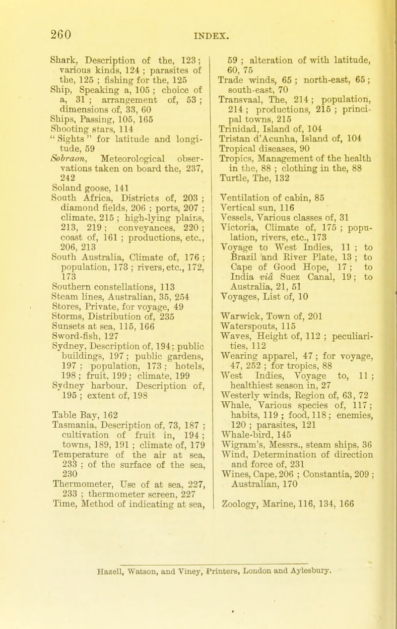 Shark, Description of the, 123; various kinds, 124 ; parasites of the, 125 ; fishing for the, 125 Ship, Speaking a, 105 ; choice of a, 31 ; arrangement of, 53 ; dimensions of, 33, 60 Ships, Passing, 105, 165 Shooting stars, 114  Sights  for latitude and longi- tude, 59 Sohraon, Meteorological obser- vations taken on board the, 237, 242 Soland goose, 141 South Africa, Districts of, 203 ; diamond fields, 206 ; ports, 207 ; climate, 215 ; high-lying plains, 213, 219 ; conveyances, 220 ; coast of, 161 ; productions, etc., 206, 213 South Australia, Climate of, 176 ; population, 173 ; rivers, etc., 172, 173 Southern constellations, 113 Steam lines, Australian, 35, 254 Stores, Private, for voyage, 49 Storms, Distribution of, 235 Sunsets at sea, 115, 166 Sword-fish, 127 Sydney, Description of, 194; public buildings, 197; public gardens, 197 : population, 173 ; hotels, 198; fruit. 199; cHmate, 199 Sydney harbour, Description of, 195 ; extent of, 198 Table Bay, 162 Tasmania, Description of, 73, 187 ; cultivation of fruit in, 194; towns, 189, 191 ; climate of, 179 Temperature of the air at sea, 233 ; of the surface of the sea, 230 Thermometer, Use of at sea, 227, 233 ; thermometer screen, 227 Time, Method of indicating at sea, 59 ; alteration of with latitude, 60, 75 Trade winds, 65 ; north-east, 65; south-east, 70 Transvaal, The, 214; population, 214 ; productions, 215 ; princi- pal tovTQS, 215 Trinidad, Island of, 104 Tristan d'Acunha, Island of, 104 Tropical diseases, 90 Tropics, Management of the health in the, 88 ; clothing in the, 88 Turtle, The, 132 Ventilation of cabin, 85 Vertical sun, 116 Vessels, Various classes of, 31 Victoria, Climate of, 175 ; popu- lation, rivers, etc., 173 Voyage to West Indies, 11 ; to Brazil and River Plate, 13 ; to Cape of Good Hope, 17; to India via Suez Canal, 19; to Australia, 21, 51 Voyages, List of, 10 Warwick, Town of, 201 Waterspouts, 115 Waves, Height of, 112 ; peculiari- ties, 112 Wearing apparel, 47 ; for voyage, 47, 252 ; for tropics, 88 West Indies, Voyage to, 11 ; healthiest season in, 27 Westerly winds, Eegion of, 63, 72 Whale, Various species of, 117; habits, 119 ; food, 118; enemies, 120 ; parasites, 121 Whale-bird, 145 Wigram's, Messrs., steam ships, 36 Wind, Determination of direction and force of, 231 Wines, Cape, 206 ; Constantia, 209 ; Australian, 170 Zoology, Marine, 116, 134, 166 Hazell, Watson, and Viney, Piinters, London and Aylesbmy.