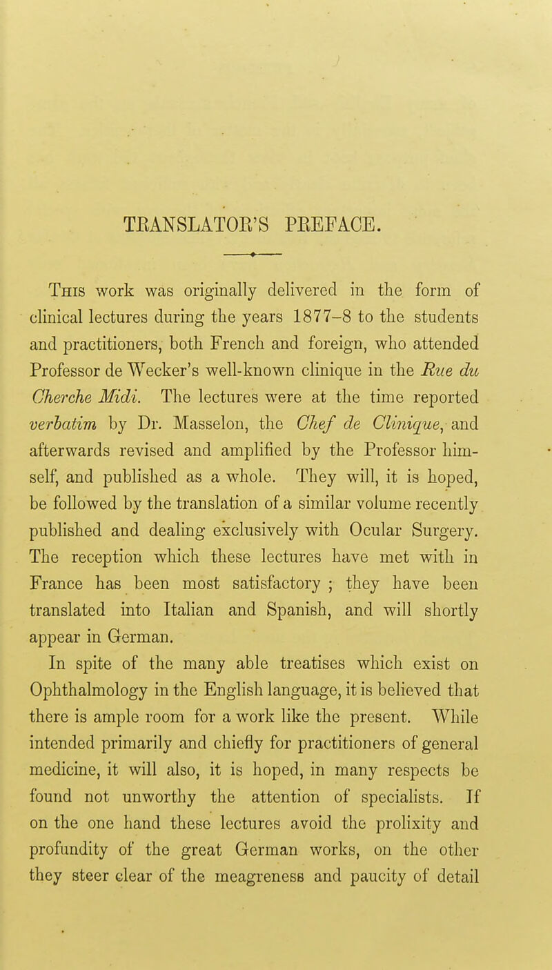 TKANSLATOR'S PREFACE. —t This work was originally delivered in the form of clinical lectures during the years 1877-8 to the students and practitioners, both French and foreign, who attended Professor de Wecker's well-known clinique in the Rue du Gherche Midi. The lectures were at the time reported verbatim by Dr. Masselon, the Chef de Clinique, md afterwards revised and amplified by the Professor him- self, and published as a whole. They will, it is hoped, be followed by the translation of a similar volume recently pubhshed and dealing exclusively with Ocular Surgery. The reception which these lectures have met with in France has been most satisfactory ; they have been translated into Italian and Spanish, and will shortly appear in German. In spite of the many able treatises which exist on Ophthalmology in the English language, it is believed that there is ample room for a work like the present. While intended primarily and chiefly for practitioners of general medicine, it will also, it is hoped, in many respects be found not unworthy the attention of specialists. If on the one hand these lectures avoid the prolixity and profundity of the great German works, on the other they steer clear of the meagrenesB and paucity of detail