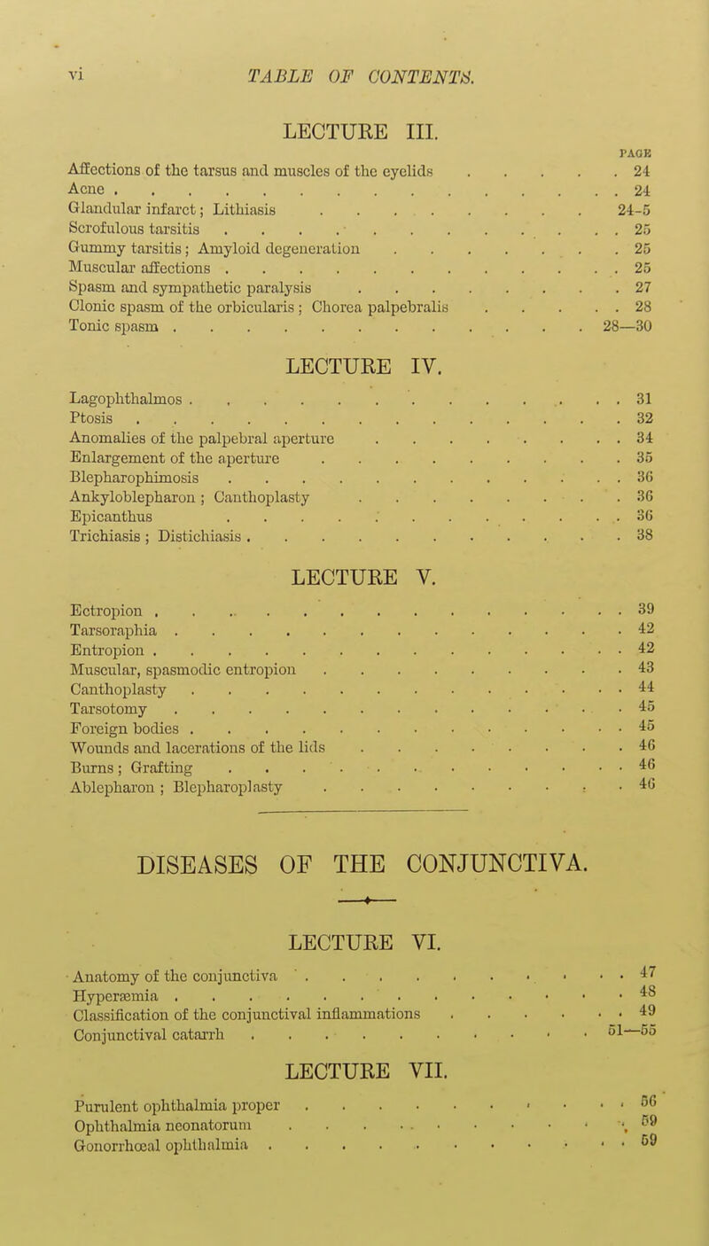 LECTURE III. PAGE AfEections of the tarsus and muscles of the eyelids 24 Acne 24 Glandular infarct; Lithiasis . . 24-5 Scrofulous tarsitis . . . . • . . 25 Gummy tarsitis; Amyloid degeneration .25 Muscular affections 25 Spasm and sympathetic paralysis 27 Clonic spasm of the orbicularis ; Chorea palpebralis 28 Tonic spasm 28—30 LECTURE IV. Lagophthalmos 31 Ptosis 32 Anomalies of the palpebral aperture 34 Enlargement of the apertm-e 35 Blepharophimosis 36 Ankyloblepharon; Cauthoplasty 3G Epicanthus 36 Trichiasis ; Distichiasis 38 LECTURE V. Ectropion 39 Tarsoraphia 42 Entropion 42 Muscular, spasmodic entropion 43 Canthoplasty 44 Tarsotomy 45 Foreign bodies 45 Wounds and lacerations of the lids 46 Burns; Grafting . . . 46 Ablepharou ; Blepharoplasty , . 46 DISEASES OF THE CONJUNCTIVA. LECTURE VI. Anatomy of the conjunctiva ' . Hypersfimia Classification of the conjunctival inflammations Conjunctival catai'rh LECTURE VII. Purulent ophthalmia proper .... Ophthalmia neonatorum Gonorrhoeal ophthalmia .....