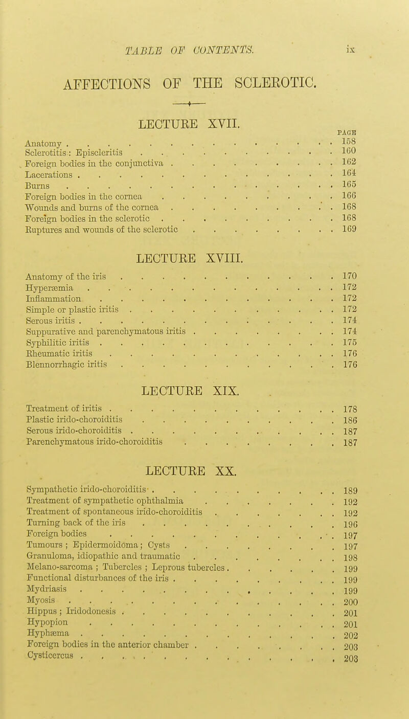 AFFECTIONS OF THE SCLEROTIC. —t— LECTURE XVII. PACE Anatomy Sclerotitis: Episcleritis ICO . Foreign bodies iu the conjunctiva 1C2 Lacerations 164 Burns • . • • • . 165 Foreign bodies in the cornea 166 Wounds and burns of the cornea 168 Foreign bodies in the sclerotic 168 Ruptures and wounds of the sclerotic 169 LECTURE XVIII. Anatomy of the iris 170 Hypersemia . 172 Inflammation 172 Simple or plastic uitis 172 Serous iiitis ; . . . .174 Suppurative and parenchymatous iritis 174 Syphilitic iritis 175 Eheumatic iritis 176 Blennorrhagic iritis .176 LECTURE XIX. Treatment of iritis 178 Plastic irido-choroiditis 186 Serous irido-choroiditis . . , 187 Parenchymatous irido-choroiditis 187 LECTURE XX. Sympathetic irido-choroiditis- . . . 189 Treatment of symjDathetic ophthalmia 192 Treatment of spontaneous irido-choroiditis 192 Turning back of the his 196 Foreign bodies ■ _ 197 Tumours; Epidermoidoma; Cysts I97 Granuloma, idiopathic and traumatic 198 Melano-sarcoma ; Tubercles ; Leprous tubercles I99 Functional disturbances of the iris 199 Mydriasis . . . , I99 Myosis . . 200 Hippus ; Iridodonesis 201 Hypopion 201 HyphiEma 202 Foreign bodies in the anterior chamber 203 Cysticercus . , . , 203