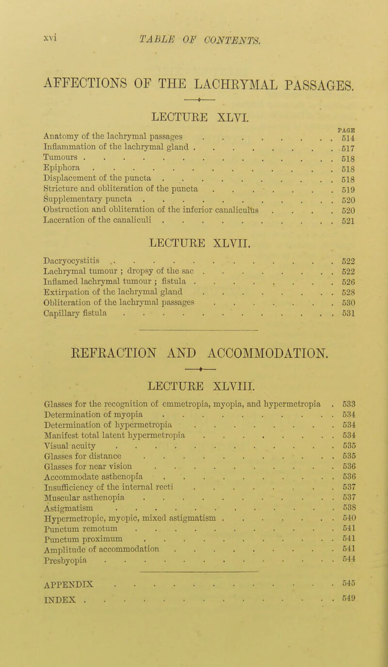AFFECTIONS OF THE LACHRYMAL PASSAGES. —«— LECTURE XLVI. PAGE Anatomy of the lachrymal passages 514 Inflammation of the lachrymal gland 517 Tumours 518 Epiphora 518 Displacement of the puncta 518 Stricture and obliteration of the puncta 519 Supplementary pimcta 520 Obstruction and obliteration of the inferior canalicullis .... 520 Laceration of the canaliculi 521 LECTURE XLVII. Dacryocystitis 522 Lachrymal tumour ; dropsy of the sac 522 Inflamed lachrymal tumour ; fistula 526 Extirpation of the lachrymal gland 528 Obliteration of the lachrymal passages 530 Capillary fistula 531 REFRACTION AND ACCOMMODATION. LECTURE XLVIII. Glasses for the recognition of emmctropia, myopia, and hypermetropia . 533 Determination of myopia 534 Determination of hypermetropia 53i Manifest total latent hypermetro])ia 534 Visual acuity 535 Glasses for distance 535 Glasses for near vision 536 Accommodate asthenopia 536 Insufficiency of the internal recti 537 Musculai' asthenopia 537 Astigmatism 538 Hypermetropic, myopic, mixed astigmatism 540 Punctum remotum 541 Punctum proximum 541 Am])litude of accommodation 541 Presbyopia '544