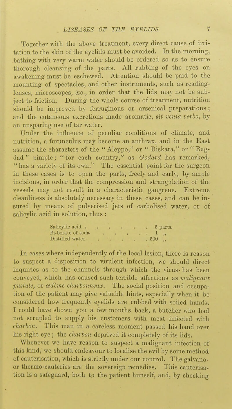 Together with the above treatment, every direct cause of irri- tation to the skin of the eyelids must be avoided. In the morning, bathing with very warm water should be ordered so as to ensure thorough cleansing of the parts. All rubbing of the eyes on awakening must be eschewed. Attention should be paid to the mounting of spectacles, and other instruments, such as reading- lenses, microscopes, &c., in order that the lids may not be sub- ject to friction. During the whole course of treatment, nutrition should be improved by ferruginous or arsenical preparations; and the cutaneous excretions made aromatic, sit venia verbo, by an unsparing use of tar water. Under the influence of peculiar conditions of climate, and nutrition, a farunculus may become an anthrax, and in the East assume the characters of the Aleppo, or  Biskara, or Bag- dad  pimple; for each country, as Godarcl has remarked, has a variety of its own. The essential point for the surgeon in these cases is to open the parts, freel}^ and early, by ample incisions, in order that the compression and strangulation of the vessels may not result in a characteristic gangrene. Extreme cleanliness is absolutely necessary in these cases, and can be in- sm-ed by means of pulverised jets of carbolised w^ater, or of salicylic acid in solution, thus : Salicylic acid ... . . , 5 parts. Bi-borate of soda 1 „ Distilled water 500 „ In cases where independently of the local lesion, there is reason to suspect a disposition to virulent infection, we should direct inquiries as to the channels through which the virus - has been conveyed, which has caused such terrible affections as malignant pustule, or cedeme charhonneux. The social position and occupa- tion of the patient may give valuable hints, especially when it be considered how frequently eyelids are rubbed with soiled hands. I could have shown you a few months back, a butcher who had not scrupled to supply his customers with meat infected with charbon. This man in a careless moment passed his hand over his right eye ; the charbon deprived it completely of its lids. Whenever we have reason to suspect a malignant infection of this kind, we should endeavour to localise the evil by some method of cauterisation, which is strictly under our control. Tlie galvano- or thermo-cauteries are the sovereign remedies. This cauterisa- tion is a safeguard, both tp the patient himself, and, by checking