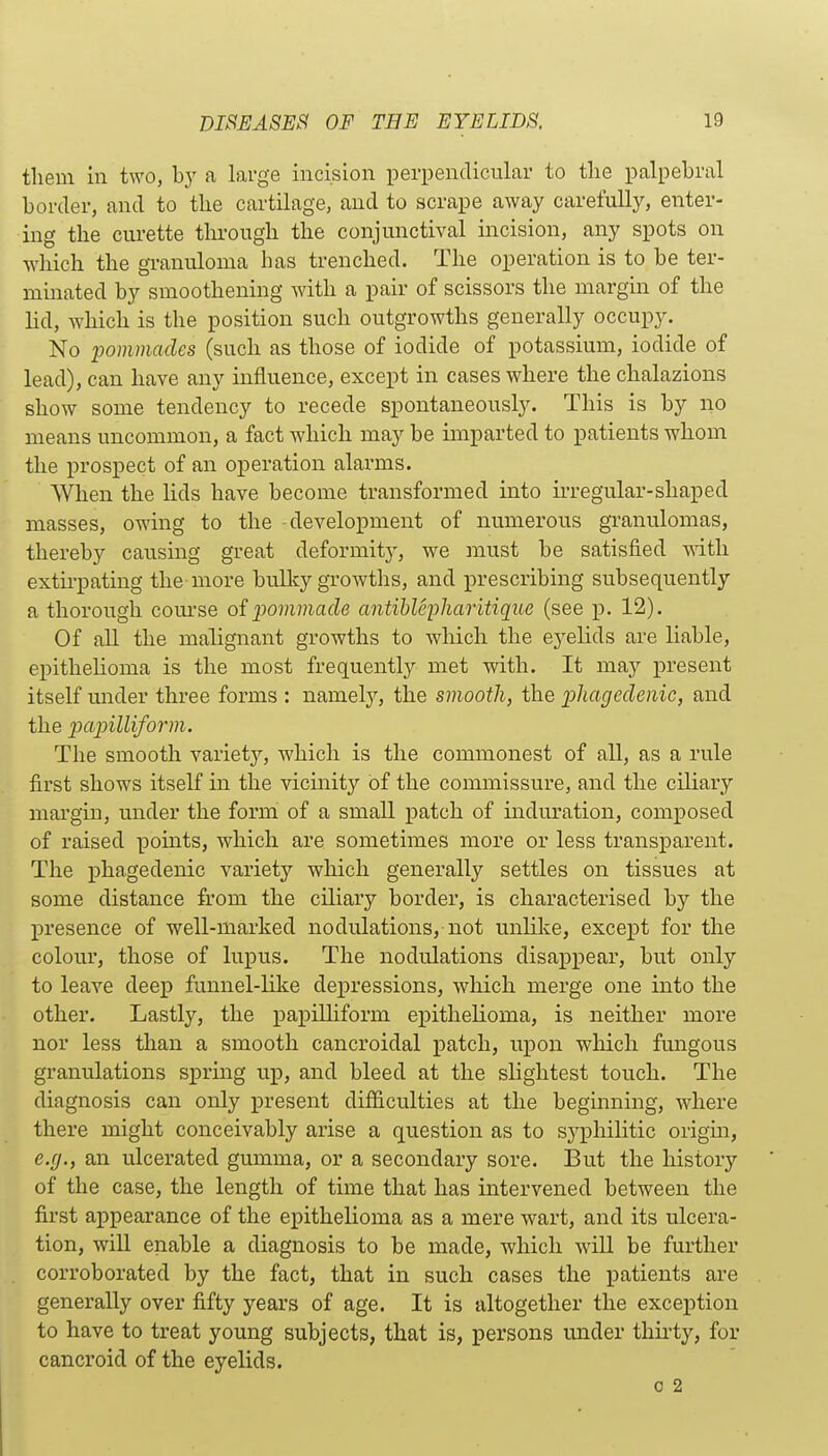tliem in two, hy a large incision perpendicular to the palpebral border, and to the cartilage, and to scrape away carefully, enter- ing the curette through the conjunctival incision, any spots on which the granuloma has trenched. The operation is to be ter- minated by smoothening with a pair of scissors the margin of the lid, which is the position such outgrowths generally occupy. No 2>ommades (such as those of iodide of potassium, iodide of lead), can have any influence, except in cases where the chalazions show some tendency to recede spontaneously. This is by no means uncommon, a fact which may be imparted to patients whom the prospect of an operation alarms. When the lids have become transformed into ii'regular-shaped masses, owing to the development of numerous granulomas, thereby causing great deformity, we must be satisfied -with. extirpating the more bulky growths, and prescribing subsequently a thorough com'se oi pommacle antihlepharitique (see p. 12). Of all the malignant growths to which the eyelids are liable, epithelioma is the most frequently met with. It may present itself imder three forms : namely, the smooth, the pliagcclenic, and the papilliform. The smooth variety, which is the commonest of all, as a rule first shows itself in the vicinity of the commissure, and the ciliary margin, under the forrh of a small patch of induration, composed of raised points, which are sometimes more or less transparent. The phagedenic variety which generally settles on tissues at some distance from the ciliary border, is characterised by the presence of well-marked nodulations, not unlike, except for the colour, those of lupus. The nodulations disappear, but only to leave deep funnel-like depressions, which merge one into the other. Lastly, the papiUiform epithelioma, is neither more nor less than a smooth cancroidal patch, upon which fungous granulations spring up, and bleed at the slightest touch. The diagnosis can only present difficulties at the beginning, where there might conceivably arise a question as to syphilitic origm, e.g., an ulcerated gumma, or a secondary sore. But the history of the case, the length of time that has intervened between the first appearance of the epithelioma as a mere wart, and its ulcera- tion, will enable a diagnosis to be made, which will be further corroborated by the fact, that in such cases the patients are generally over fifty years of age. It is altogether the exception to have to treat young subjects, that is, persons under thirty, for cancroid of the eyelids.