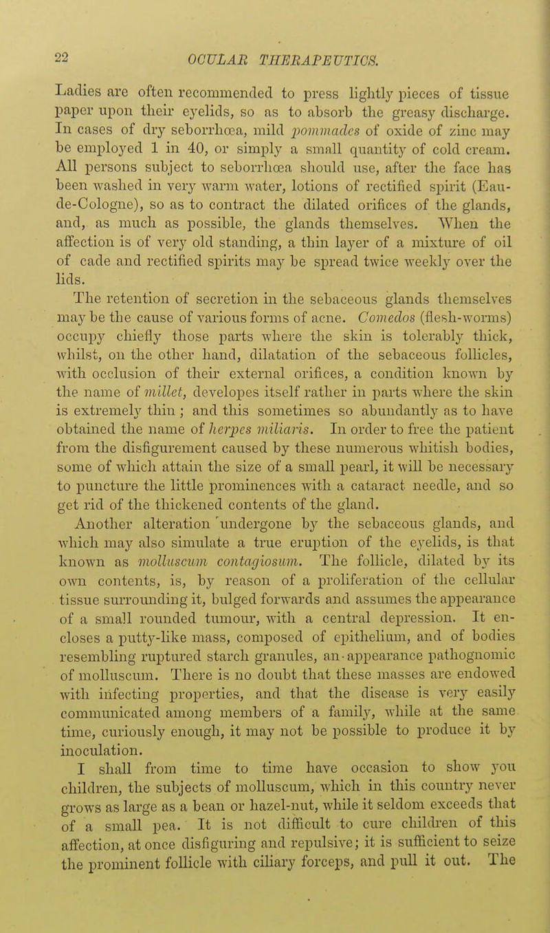 Ladies are often recommended to press lightly pieces of tissue paper upon their eyelids, so as to absorb the greasy discharge. In cases of dry seborrhoca, mild iwmmadcs of oxide of zinc may be employed 1 in 40, or simply a small quantity of cold cream. All persons subject to seborrhoea should use, after the face has been washed in very warm water, lotions of rectified spirit (Eau- de-Cologne), so as to contract the dilated orifices of the glands, and, as much as possible, the glands themselves. When the affection is of very old standing, a thin layer of a mixture of oil of cade and rectified spirits may be spread twice weekly over the lids. The retention of secretion in the sebaceous glands themselves may be the cause of various forms of acne. Comedos (flesh-worms) occupy chiefly those parts where the skin is tolerably thick, whilst, on the other hand, dilatation of the sebaceous folHcles, with occlusion of their external orifices, a condition known by the name of millet, developes itself rather in parts where the skm is extremel}' thin ; and this sometimes so abundantly as to have obtained the name of herpes miliaris. In order to free the patient from the disfigurement caused by these numerous whitish bodies, some of wliicli attain the size of a small pearl, it will be necessary to puncture the little prominences with a cataract needle, and so get rid of the thickened contents of the gland. Another alteration 'undergone by the sebaceous glands, and which may also simulate a true eruption of the eyelids, is that known as mollascum contagiosum. The follicle, dilated by its own contents, is, by reason of a proliferation of the cellular tissue surrounding it, bulged forwards and assumes the appearance of a small rounded tumour, with a central depression. It en- closes a putty-like mass, composed of epithelium, and of bodies resembling ruptured starch granules, an • appearance pathognomic of molluscum. There is no doubt that these masses are endowed with infecting properties, and that the disease is very easily communicated among members of a family, while at the same time, curiously enough, it may not be possible to produce it by inoculation. I shall from time to time have occasion to show you children, the subjects of molluscum, which in this country never grows as large as a bean or hazel-nut, while it seldom exceeds that of a small pea. It is not difficult to cure chilth'en of this affection, at once disfiguring and repulsive; it is sufficient to seize the prominent follicle with ciliary forceps, and pull it out. The