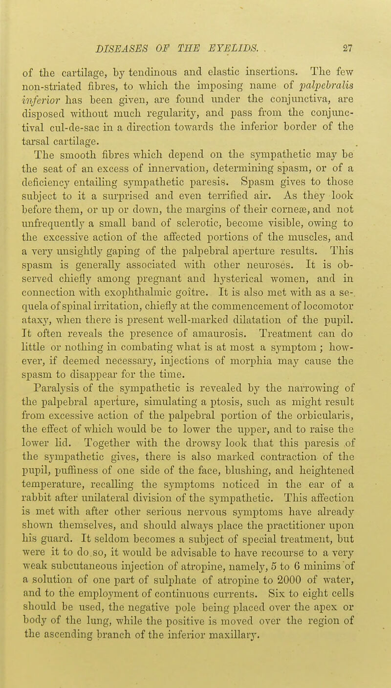 of tlie cartilage, by tendinous and elastic insertions. Tlie few non-striated fibres, to which the imposing name of palpehralis inferior has been given, are found under the conjunctiva, are disposed without much regularity, and pass from the conjunc- tival cul-de-sac in a direction towards the inferior border of the tai'sal cartilage. The smooth fibres which depend on the sympathetic may be the seat of an excess of innervation, determining spasm, or of a deficienc}'' entailing sympathetic paresis. Spasm gives to those subject to it a surprised and even terrified ah'. As they look before them, or up or down, the margins of theu' cornete, and not unfrequently a small band of sclerotic, become visible, owing to the excessive action of the affected portions of the muscles, and a very unsightly gaping of the palpebral aperture results. This spasm is generally associated with other neuroses. It is ob- served chiefly among pregnant and hysterical women, and in connection with exophthalmic goitre. It is also met with as a se-. quela of spinal u-ritation, chiefly at the commencement of locomotor ataxy, when there is present weU-marked dilatation of the pupil. It often reveals the presence of amaurosis. Treatment can do little or nothing in combating what is at most a sj^mptom ; how- ever, if deemed necessary, injections of morphia may cause the spasm to disappear for the time. Paralysis of the sympathetic is revealed by the narrowing of the palpebral aperture, simulatmg a ptosis, such as might result from excessive action of the palpebral portion of the orbicularis, the effect of which would be to lower the upper, and to raise the lower hd. Together with the drowsy look that this paresis of the sympathetic gives, there is also marked contraction of the pupil, puffiness of one side of the face, blushing, and heightened temperature, recalling the symptoms noticed in the ear of a rabbit after unilateral division of the sympathetic. This affection is met with after other serious nervous symptoms have already shown themselves, and should always place the practitioner upon his guard. It seldom becomes a subject of sjDecial treatment, but were it to do.so, it would be advisable to have recourse to a very weak subcutaneous injection of atropine, namely, 5 to 6 minims of a solution of one part of sulphate of atropme to 2000 of water, and to the employment of continuous currents. Six to eight cells should be used, the negative pole being placed over the apex or body of the lung, while the positive is moved over the region of the ascending branch of the inferior maxillary.