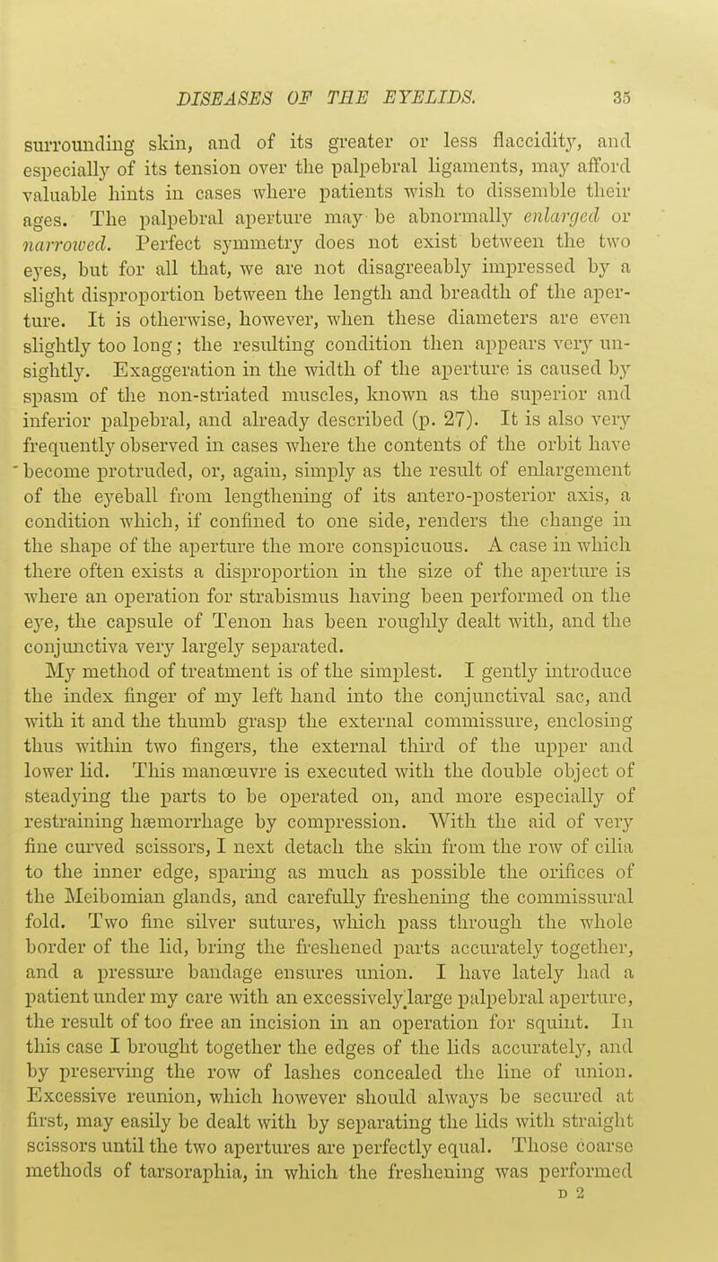 surrounding skin, and of its greater or less flaccidit}'-, and especial^ of its tension over the palpebral ligaments, may afford valuable hints in cases where patients wish to dissemble their ages. The palpebral aperture may - be abnormally enlarged or narroivecl. Perfect symmetry does not exist between the two eyes, but for all that, we are not disagreeably impressed by a slight disproportion between the length and breadth of the aper- tm-e. It is otherwise, however, when these diameters are even slightly too long; the resulting condition then appears very un- sightly. Exaggeration in the width of the aperture is caused by spasm of the non-striated muscles, known as the superior and inferior palpebral, and already described (p. 27). It is also very frequently observed in cases where the contents of the orbit have become protruded, or, again, simply as the result of enlargement of the eyeball from lengthening of its antero-posterior axis, a condition which, if confined to one side, renders the change in the shape of the aperture the more conspicuous. A case in which there often exists a disproportion in the size of the aperture is where an oj)eration for strabismus having been performed on the eye, the capsule of Tenon has been roughly dealt with, and the conjunctiva very largely separated. My method of treatment is of the simplest. I gently introduce the index finger of my left hand into the conjunctival sac, and with it and the thumb grasp the external commissure, enclosing thus within two fingers, the external thii'd of the upper and lower lid. This manoeuvre is executed with the double object of steadying the parts to be operated on, and more especially of restraining haemorrhage by compression. With the aid of very fine curved scissors, I next detach the skin from the row of cilia to the inner edge, sparmg as much as i)0ssible the orifices of the Meibomian glands, and carefully freshening the commissural fold. Two fine silver sutures, which pass through the whole border of the lid, bring the freshened parts accurately together, and a pressure bandage ensures union. I have lately had a patient under my care with an excessivelylarge palpebral aperture, the result of too free an incision in an operation for squint. In this case I brought together the edges of the lids accurately, and by presenting the row of lashes concealed the line of union. Excessive reunion, which however should always be secured at first, may easily be dealt with by separating the lids with straight scissors until the two apertures are perfectly equal. Those coarse methods of tarsoraphia, in which the freshening was performed D 2