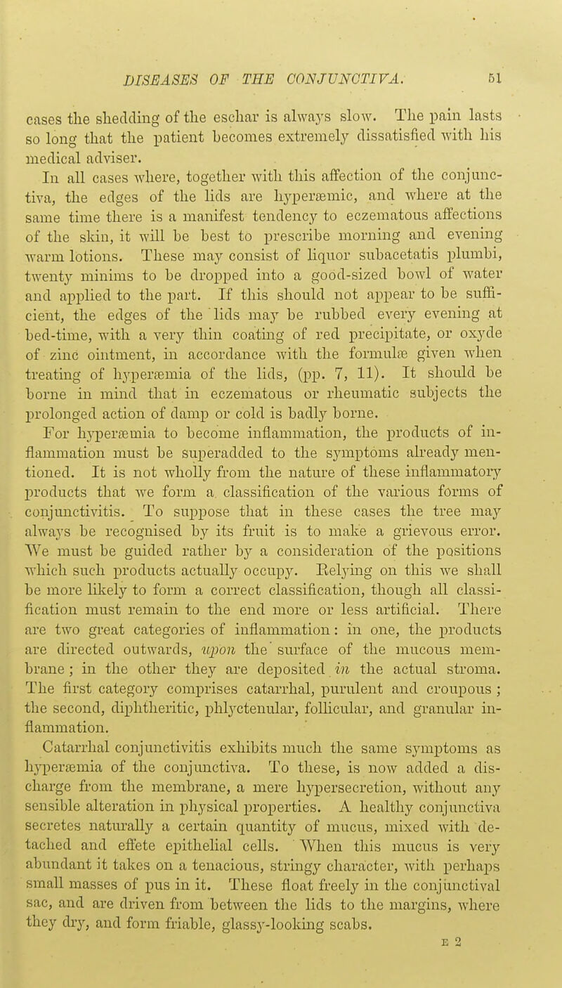 cases the shedding of the eschar is always slow. The pain lasts so long that the patient becomes extremely dissatisfied with his medical adviser. In all cases where, together with this affection of the conjunc- tiva, the edges of the lids are hj'-perseniic, and where at the same time there is a manifest tendency to eczematous affections of the skin, it will be best to prescribe morning and evening warm lotions. These may consist of liquor subacetatis plumbi, twenty minims to be dropped into a good-sized bowl of water and applied to the part. If this should not appear to be suffi- cient, the edges of the ' lids may be rubbed every evening at bed-time, with a very thin coating of red precipitate, or oxyde of zinc ointment, in accordance with the formulfe given when treating of hyperfemia of the lids, (pp. 7, 11). It should be borne in mind that in eczematous or rheumatic subjects the prolonged action of damp or cold is badly borne. For h^'persemia to become inflammation, the products of in- flammation must be superadded to the symptoms ah-eady men- tioned. It is not wholly from the nature of these inflammatory'' products that we form a. classification of the various forms of conjunctivitis. To suppose that in these cases the tree may always be recognised by its fruit is to make a grievous error. We must be guided rather by a consideration of the positions which such products actually occupy. Eetying on this we shall be more lilcely to form a correct classification, though all classi- fication must remain to the end more or less artificial. There are two great categories of inflammation: in one, the products are directed outwards, u2)on the surface of the mucous mem- brane ; in the other they are deposited in the actual stroma. The first category comprises catarrhal, jDurulent and croupous ; the second, diphtheritic, phlyctenular, follicular, and granular in- flammation. Catarrhal conjunctivitis exhibits much the same sj'mptoms as hypersemia of the conjunctiva. To these, is now added a dis- charge from the membrane, a mere hypersecretion, without any sensible alteration in physical properties. A healthy conjunctiva secretes naturally a certain quantity of mucus, mixed with de- tached and eftete epithelial cells. When this mucus is very abundant it takes on a tenacious, stringy character, with perhaps small masses of pus in it. These float freely in the conjunctival sac, and are driven from between the lids to the margins, where they dry, and form friable, glassy-looking scabs. E 2