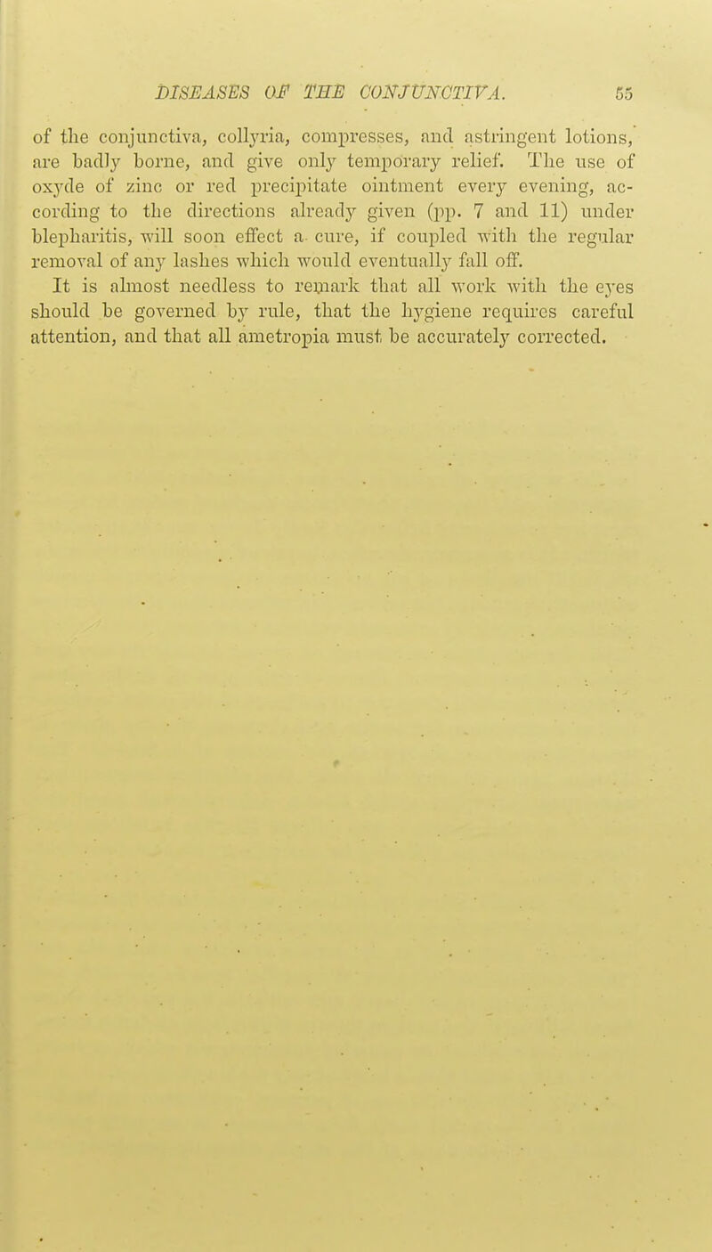 of the conjunctiva, collj'ria, compresses, and astringent lotions, are bacUy borne, and give only temporary relief. The use of oxyde of zinc or red precijoitate ointment every evening, ac- cording to the directions already given (pp. 7 and 11) under blepharitis, will soon effect a cure, if coupled with the regular removal of any lashes which would eventually fall off. It is almost needless to remark that all work with the eyes should be governed by rule, that the hygiene requires careful attention, and that all ametropia must be accurately corrected.