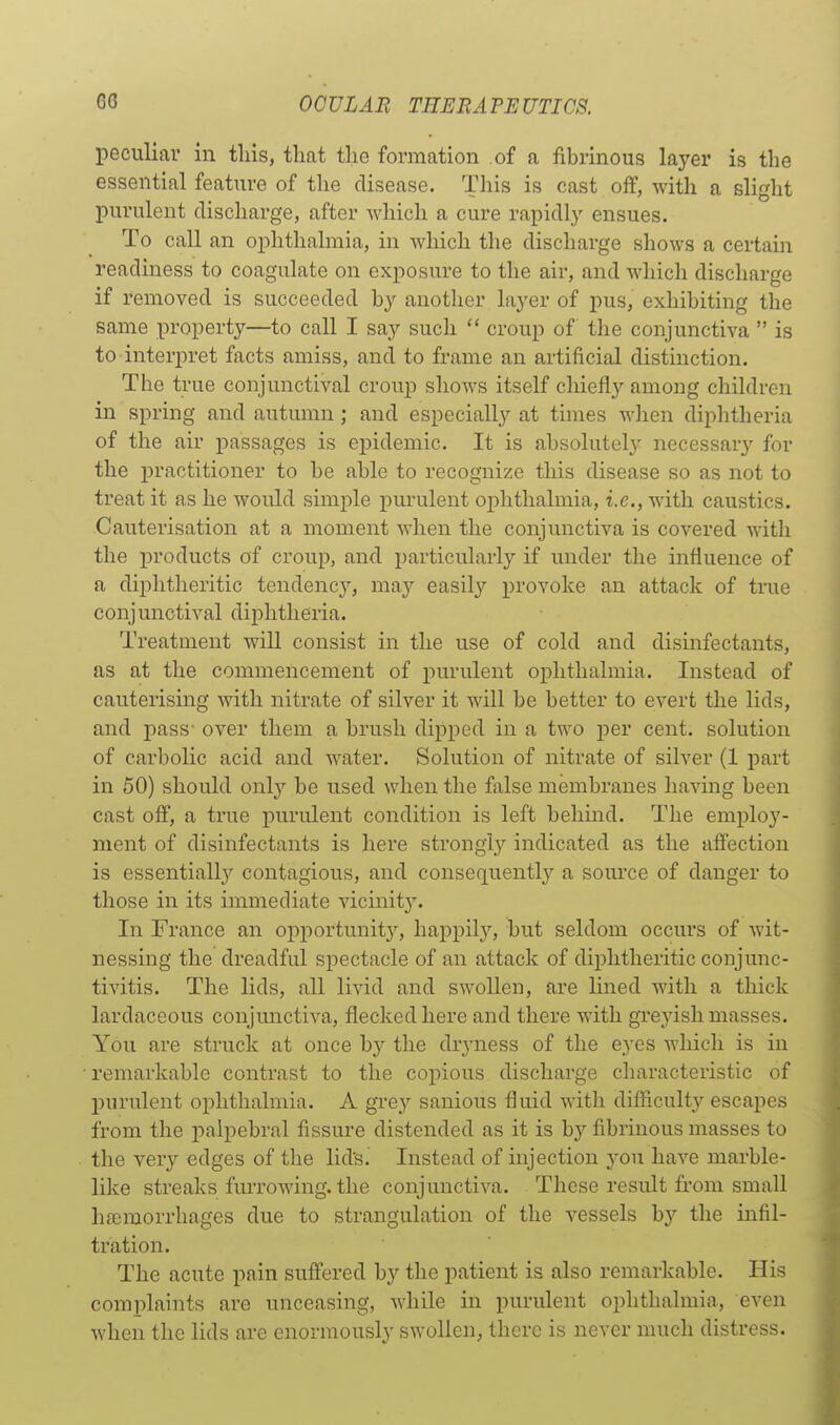 peculiar in this, that the formation of a fibrinous layer is the essential feature of the disease. This is cast off, with a slight purulent discharge, after which a cure rapidly ensues. To call an ophthalmia, in which the discharge shows a certain readiness to coagulate on exposure to the air, and which discharge if removed is succeeded by another layer of pus, exhibiting the same property—to call I say such  croup of the conjunctiva  is to interpret facts amiss, and to frame an artificial distinction. The true conjunctival croup shows itself chiefly among children in spring and autumn; and especially at times when diphtheria of the air passages is epidemic. It is absolutely necessary for the practitioner to be able to recognize this disease so as not to treat it as he would simple purulent ophthalmia, i.e., with caustics. Cauterisation at a moment when the conjunctiva is covered witli the products of croup, and. particularly if under the influence of a diphtheritic tendency, may easily provoke an attack of true conjunctival diphtheria. Treatment will consist in the use of cold and disinfectants, as at the commencement of purulent ophthalmia. Instead of cauterising with nitrate of silver it will be better to evert the lids, and pass' over them a brush dipped in a two per cent, solution of carbolic acid and water. Solution of nitrate of silver (1 part in 50) should onl}'' be used when the false membranes having been cast off, a true purulent condition is left behind. The employ- ment of disinfectants is here strongly indicated as the affection is essentially contagious, and consequently a source of danger to those in its immediate vicinity. In France an opportunity, happilj'', but seldom occurs of wit- nessing the dreadful spectacle of an attack of diphtheritic conjunc- tivitis. The lids, all livid and swollen, are lined with a thick lardaceous conjunctiva, flecked here and there with greyish masses. You are struck at once by the dryness of the eyes which is in remarkable contrast to the copious discharge characteristic of j)urulent ophthalmia. A gi'C}'' sanious fiuid with difficulty escapes from the palpebral fissure distended as it is by fibrinous masses to the very edges of the lid's. Instead of injection yon have marble- like streaks fm-rowing. the conjunctiva. These result from small haemorrhages due to strangulation of the vessels hy the infil- tration. The acute pain suffered by the patient is also remarkable. His complaints are unceasing, while in purulent ophthalmia, even when the lids are enormously swollen, there is never much distress.