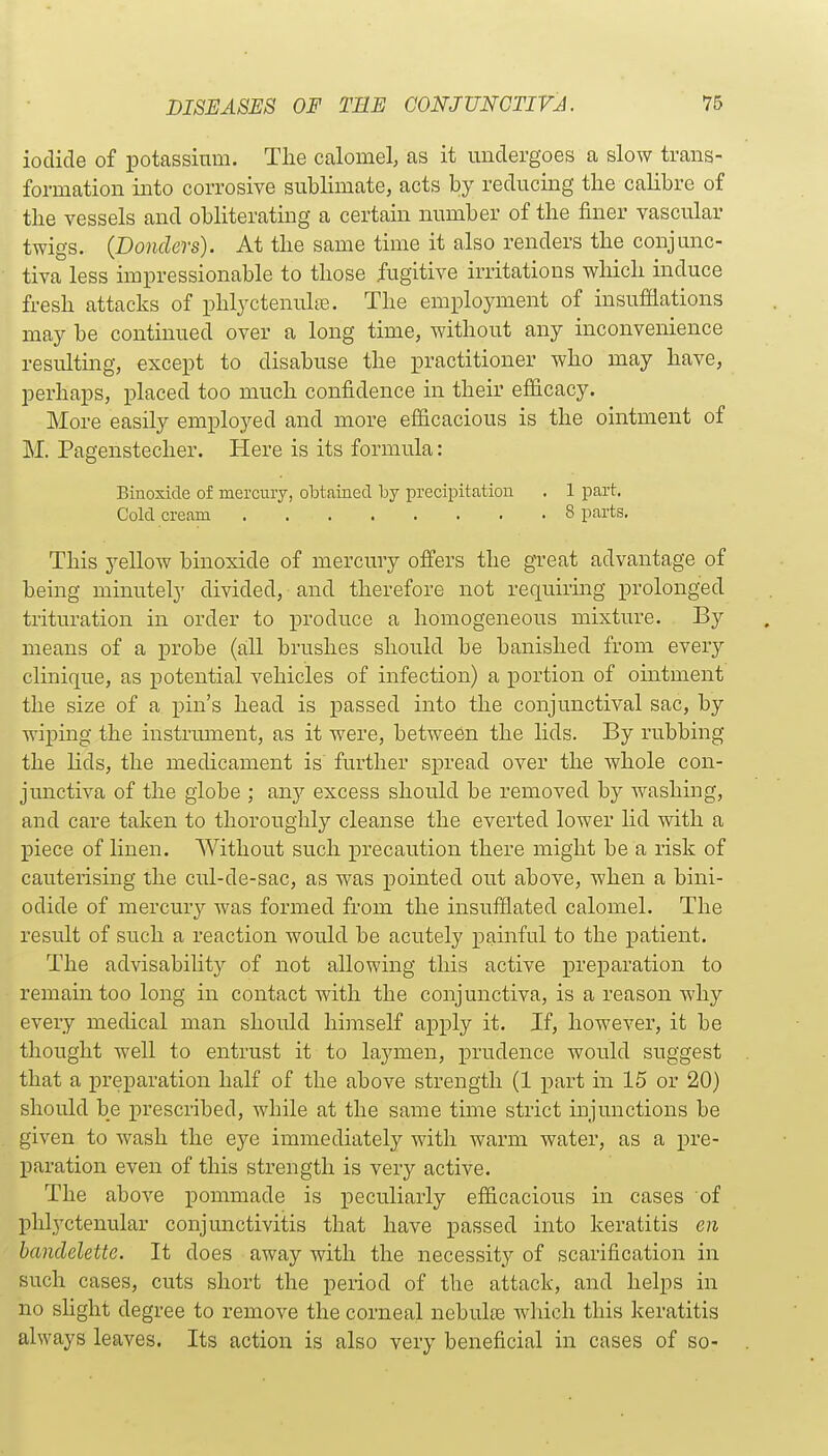 iodide of potassium. The calomel; as it undergoes a slow trans- formation into corrosive sublimate, acts by reducing the calibre of the vessels and obliterating a certain number of the finer vascular twigs. (Donders). At the same time it also renders the conjunc- tiva less impressionable to those fugitive irritations wliich induce fresh attacks of phlyctenule. The employment of insufflations may be continued over a long time, without any inconvenience resulting, except to disabuse the practitioner who may have, perhaps, placed too much confidence in their efficacy. More easily employed and more efiicacious is the ointment of M. Pagenstecher. Here is its formula: Biuoside of mercury, obtained by precipitation . 1 part. Cold cream 8 parts. This yellow bin oxide of mercury offers the great advantage of being minutely divided, and therefore not requiring prolonged trituration in order to produce a homogeneous mixture. By means of a probe (a;ll brushes should be banished from every clinique, as potential vehicles of infection) a portion of ointment the size of a pin's head is passed into the conjunctival sac, by wiping the instrument, as it were, between the lids. By rubbing the lids, the medicament is further spread over the whole con- junctiva of the globe ; any excess should be removed by washing, and care taken to thoroughly cleanse the everted lower lid with a piece of linen. Without such precaution there might be a risk of cauterising the cul-de-sac, as was pointed out above, when a bini- odide of mercury was formed from the insufflated calomel. The result of such a reaction would be acutely painful to the patient. The advisability of not allowing this active preparation to remain too long in contact with the conjunctiva, is a reason why every medical man should himself apply it. If, however, it be thought well to entrust it to laymen, prudence Avould suggest that a preparation half of the above strength (1 part in 15 or 20) should be prescribed, while at the same time strict injunctions be given to wash the eye immediately with warm water, as a pre- paration even of this strength is very active. The above pommade is peculiarly eflflcacious in cases of phlyctenular conjunctivitis that have passed into keratitis en banclelette. It does away with the necessity of scarification in such cases, cuts short the period of the attack, and helps in no slight degree to remove the corneal nebulte which this keratitis always leaves. Its action is also very beneficial in cases of so-