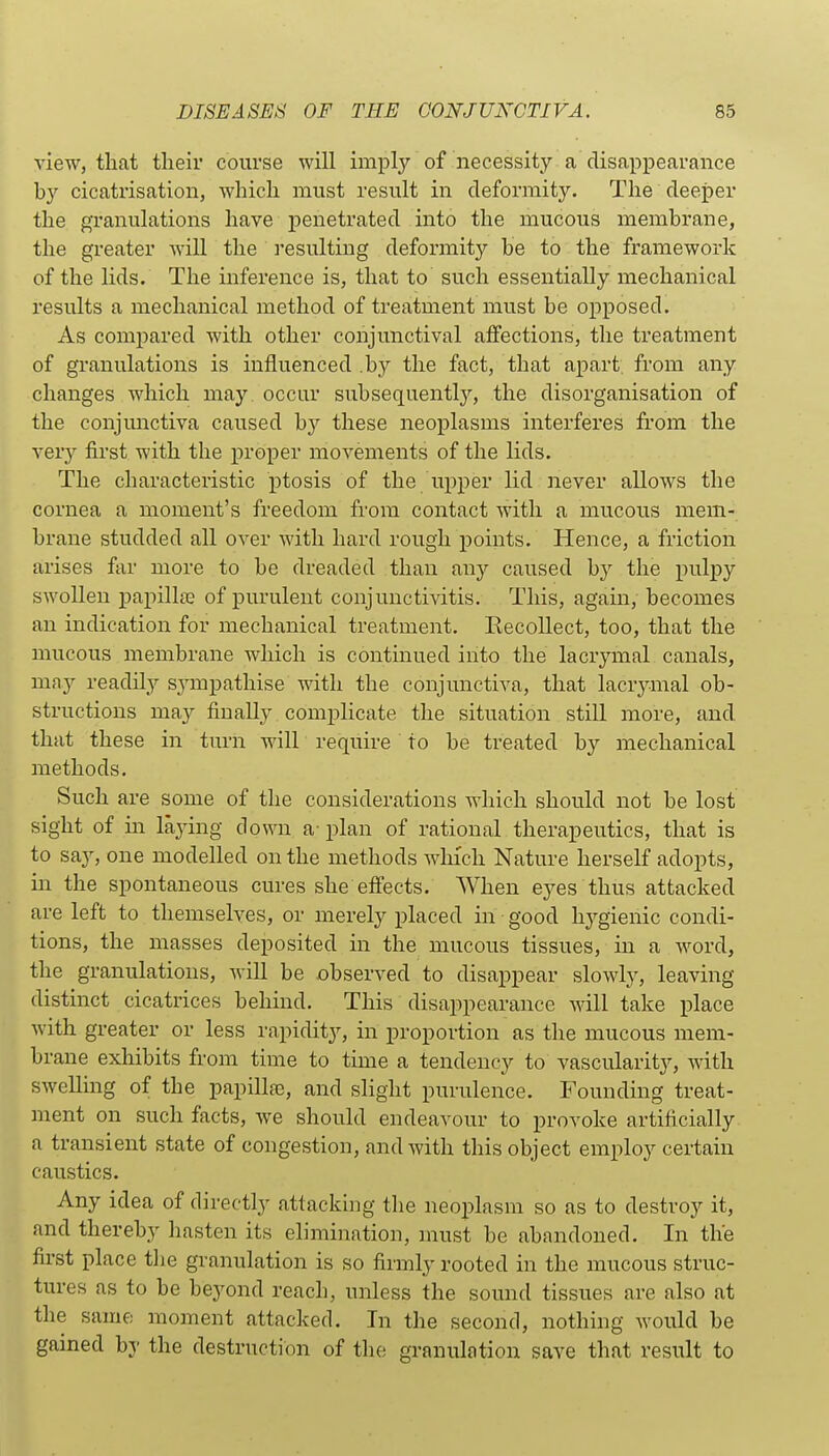 view, that their course will imply of necessity a disappearance by cicatrisation, which must result in deformity. The deeper the granulations have penetrated into the mucous membrane, the greater will the resulting deformity be to the framework of the lids. The inference is, that to such essentially mechanical results a mechanical method of treatment must be opposed. As compared with other conjunctival affections, the treatment of granulations is influenced .by the fact, that apart, from any changes which may. occur subsequently, the disorganisation of the conjunctiva caused by these neoplasms interferes from the ver}^ first with the proper movements of the lids. The characteristic ptosis of the upper lid never allows the cornea a moment's freedom from contact with a mucous mem- brane studded all over with hard rough points. Hence, a friction arises far more to be dreaded than any caused by the pulpy swollen papillte of purulent conjunctivitis. This, again, becomes an indication for mechanical treatment. Recollect, too, that the mucous membrane which is continued into the lacrymal canals, may readily sjanpathise with the conjunctiva, that lacrymal ob- structions may finally complicate the situation still more, and that these in turn will require to be treated by mechanical methods. Such are some of the considerations which should not be lost sight of in laying down a- plan of rational therapeutics, that is to say, one modelled on the methods which Nature herself adopts, in the spontaneous cures she eff'ects. When eyes thus attacked are left to themselves, or merely placed in good hygienic condi- tions, the masses deposited in the mucous tissues, in a word, the granulations, will be observed to disappear slowly, leaving distinct cicatrices behind. This disappearance will take place with greater or less rapidity, in proportion as the mucous mem- brane exhibits from time to time a tendency to vascularity, with swelling of the papillae, and slight purulence. Founding treat- ment on such facts, we should endeavour to provoke artificially a transient state of congestion, and with this object employ certain caustics. Any idea of directly attacking tlie neoplasm so as to destroy it, and thereby hasten its elimination, must be abandoned. In the first place the granulation is so firmly rooted in the mucous struc- tures as to be beyond reach, unless the sound tissues are also at the same moment attacked. In the second, nothing would be gamed by the destruction of the granulation save that result to