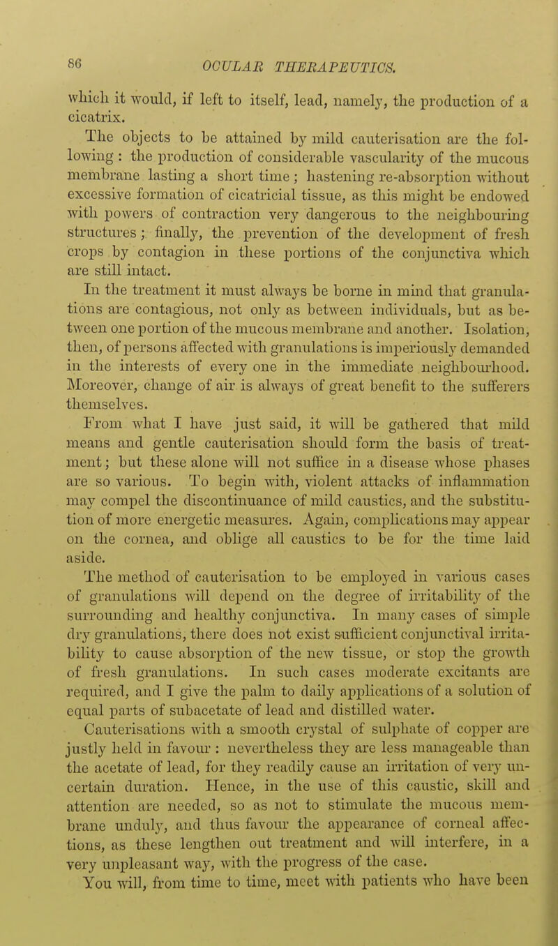 which it would, if left to itself, lead, namely, the production of a cicatrix. The objects to he attained by mild cauterisation are the fol- lowing : the production of considerable vascularity of the mucous membrane lasting a short time ; hastening re-absorption -without excessive formation of cicatricial tissue, as this might be endowed with powers of contraction very dangerous to the neighbouring structures;. finally, the prevention of the development of fresh crops by contagion in these portions of the conjunctiva which are still intact. In the treatment it must always be borne in mind that granula- tions are contagious, not only as between individuals, but as be- tween one portion of the mucous membrane and another. Isolation, then, of persons affected with granulations is imperiously demanded in the interests of every one in the immediate neighbom-hood. Moreover, change of air is always of great benefit to the sufferers themselves. From what I have just said, it will be gathered that mild means and gentle cauterisation should form the basis of treat- ment ; but these alone will not suffice in a disease whose phases are so various. To begin with, violent attacks of inflammation may compel the discontinuance of mild caustics, and the substitu- tion of more energetic measures. Again, compHcations may appear on the cornea, and oblige all caustics to be for the time laid aside. The method of cauterisation to be employed in various cases of granulations will depend on the degree of irritability of the surrounding and healthy conjunctiva. In many cases of simple dry granulations, there does not exist s-ufficient conjunctival irrita- bility to cause absorption of the new tissue, or stop the growth of fresh granulations. In such cases moderate excitants ai'e required, and I give the palm to daily applications of a solution of equal parts of subacetate of lead and distilled water. Cauterisations with a smooth crystal of sulphate of copper are justly held in favour : nevertheless they are less manageable than the acetate of lead, for they readily cause an irritation of very un- certain duration. Hence, in the use of this caustic, skill and attention are needed, so as not to stimulate the mucous mem- brane unduly, and thus favour the appearance of corneal affec- tions, as these lengthen out treatment and Avill interfere, in a very unpleasant way, wdth the progress of the case. You will, from time to time, meet with patients who have been