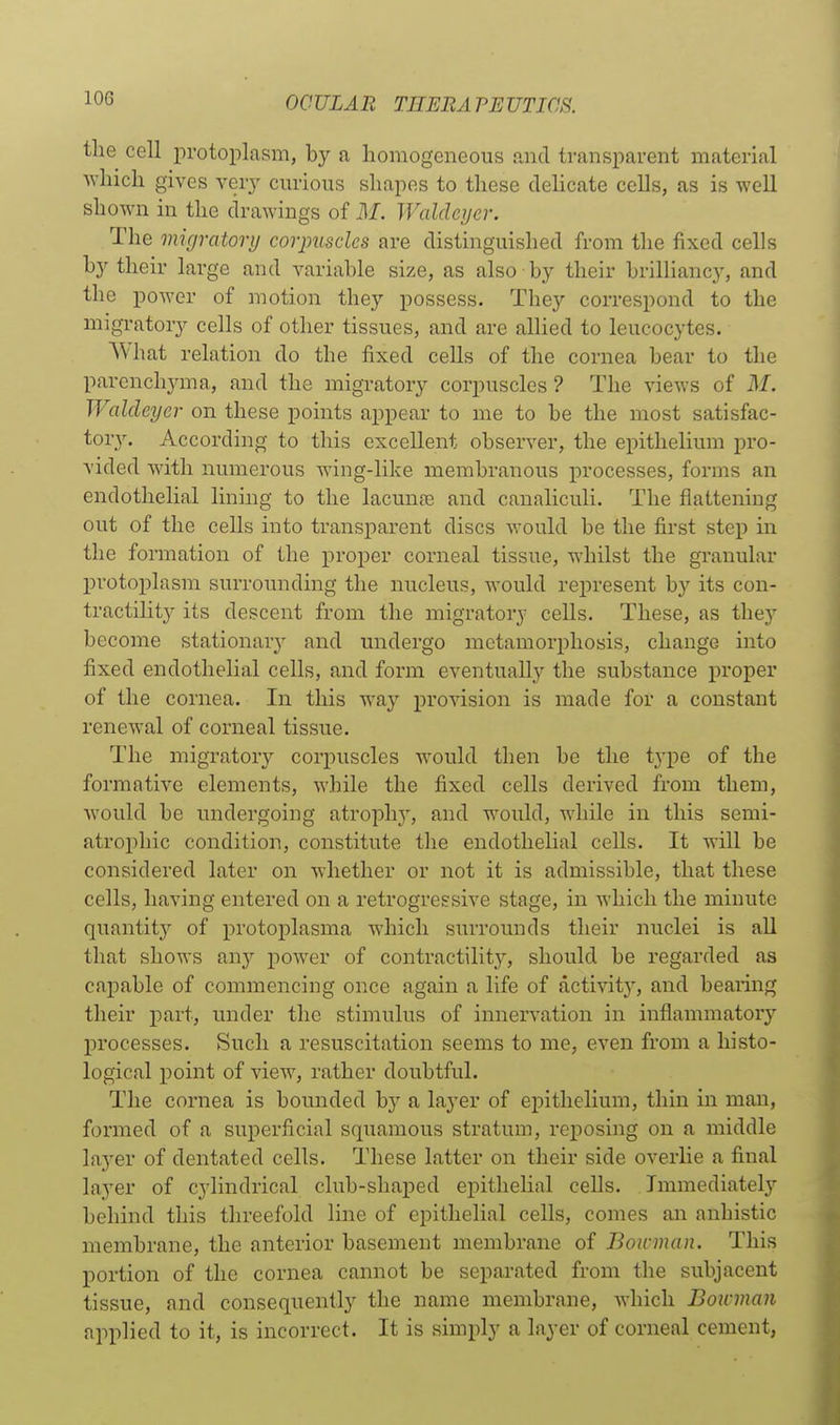 the cell protoplasm, by a homogeneous and transparent material which gives very cm-ious shapes to these dehcate cells, as is well shown in the drawings of M. Waldcyer. The migratorij corpuscles are distinguished from the fixed cells by their large and variable size, as also by their brilliancy, and the power of motion they possess. They correspond to the migratory cells of other tissues, and are allied to leucocytes. What relation do the fixed cells of the cornea bear to the parenchyma, and the migratory corpuscles ? The views of M. Waldcyer on these points appear to me to be the most satisfac- tory. According to this excellent observer, the epithelium pro- vided with numerous wing-like membranous processes, forms an endothelial lining to the lacunte and canaliculi. The flattening out of the cells into transparent discs would be the first step in the formation of the proper corneal tissue, whilst the granular protoplasm surrounding the nucleus, would represent by its con- tractility its descent from the migratory cells. These, as they become stationary' and undergo metamorphosis, change into fixed endothelial cells, and form eventually the substance proper of the cornea. In this way provision is made for a constant renewal of corneal tissue. The migrator}^ corpuscles would then be the type of the formative elements, while the fixed cells derived from them, would be undergoing atrophy, and would, while in this semi- atrophic condition, constitute the endothelial cells. It will be considered later on whether or not it is admissible, that these cells, having entered on a retrogressive stage, in which the minute quantity of protoplasma which surrounds their nuclei is all that shows any power of contractilit}^, should be regarded as capable of commencing once again a life of activity^, and bearing their part, under the stimulus of innervation in inflammatory processes. Such a resuscitation seems to me, even from a histo- logical point of view, rather doubtful. The cornea is bounded by a layer of epithelium, thin in man, formed of a superficial sqiiamous stratum, reposing on a middle layer of dentated cells. These latter on their side overlie a final layer of cylindrical club-shaped epithelial cells. Immediatel}'' behind this threefold line of epithelial cells, comes an anhistic membrane, the anterior basement membrane of Boninan. This portion of the cornea cannot be separated from the subjacent tissue, and consequently the name membrane, which Boinmn applied to it, is incorrect. It is simply a layer of corneal cement,