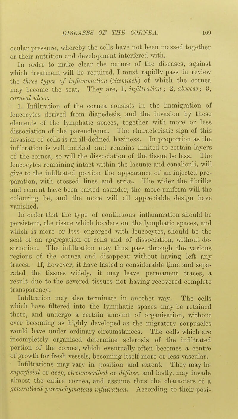 ocular pressure, whereby the cells have not been massed together or their nutrition and development interfered with. In order to make clear the nature of the diseases, against which treatment will be required, I must rapidly pass in review tlie three tijiKs of inflammation {Scemisch) of which the cornea may become the seat. They are, 1, infiltration; 2, abscess; 3, corneal ulcer. 1. Infiltration of the cornea consists in the immigration of leucocytes deiived from diapedesis, and the invasion by these elements of the lymphatic spaces, together with more or less dissociation of the parenchyma. The characteristic sign of this invasion of cells is an ill-defined haziness. In proportion as the infiltration is well marked and remains limited to certain layers of the cornea, so will the dissociation of the tissue be less. The leucocytes remaining intact within the lacunee and canaliculi, will give to the infiltrated portion the appearance of an injected pre- paration, with crossed lines and strite. The wider the fibrillse and cement have been parted asunder, the more uniform wiU the colouring be, and the more will all aiipreciable design have vanished. In order that the tj'pe of continuous inflammation should be persistent, tlie tissue which borders on the lymphatic spaces, and which is more or less engorged with leucocytes, should be the seat of an aggregation of cells and of dissociation, without de- struction. The infiltration may thus pass through the various regions of the cornea and disappear without having left any traces. If, however, it have lasted a considerable time and sepa- rated the tissues widely, it may leave permanent traces, a result due to the severed tissues not having recovered complete transparenc3% Infiltration ma}- also terminate in another way. The cells which have filtered into the l^miphatic spaces may be retained there, and undergo a certain amount of organisation, without ever becoming as highly developed as the migrator^'- corpuscles would have under ordinary circumstances. The cells which are incompletely organised determine sclerosis of the infiltrated portion of the cornea, which eventually often becomes a centre of growth for fresh vessels, becoming itself more or less vascular. Infiltrations may vary in position and extent. They may be superficial or deep, circumscribed or diffuse, and lastly, may invade almost the entire cornea, and assume thus the characters of a generalised parenchymatous infiltration. According to their posi-