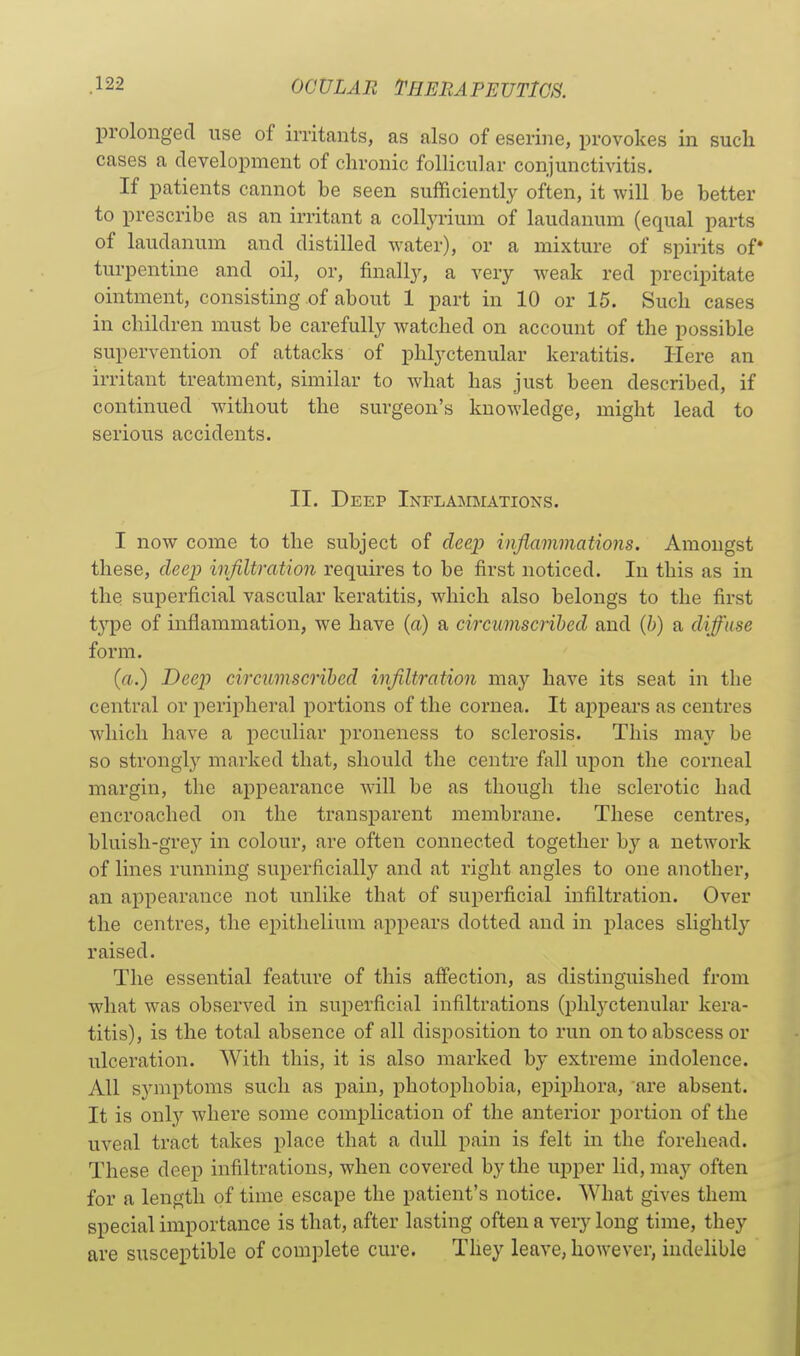 prolonged use of irritants, as also of eserine, provokes in such cases a development of chronic follicular conjunctivitis. If patients cannot be seen sufficiently often, it will be better to prescribe as an irritant a collyrium of laudanum (equal parts of laudanum and distilled water), or a mixture of spirits of turpentine and oil, or, finally, a very weak red precipitate ointment, consisting of about 1 part in 10 or 15. Such cases in children must be carefully watched on account of the possible supervention of attacks of phlyctenular keratitis. Here an irritant treatment, similar to what has .just been described, if continued without the surgeon's knowledge, might lead to serious accidents. II. Deep Inflaimimations. I now come to the subject of deejy inflammations. Amongst these, deep infiltration requires to be first noticed. In this as in the superficial vascular keratitis, which also belongs to the first type of inflammation, we have (a) a circumscribed and (b) a diffuse form. (a.) Deep circumscribed infiltration may have its seat in the central or peripheral portions of the cornea. It appears as centres which have a peculiar proneness to sclerosis. This may be so strongly marked that, should the centre fall upon the corneal margin, the appearance will be as though the sclerotic had encroached on the transparent membrane. These centres, bluisli-grej'' in colour, are often connected together by a network of lines running superficially and at right angles to one another, an appearance not unlike that of superficial infiltration. Over the centres, the epithelium appears dotted and in places slightly raised. The essential feature of this affection, as distinguished from what was observed in superficial infiltrations (phlyctenular kera- titis), is the total absence of all disposition to run on to abscess or ulceration. With this, it is also marked by extreme indolence. All symptoms such as pain, photophobia, epii^hora, are absent. It is only where some complication of the anterior portion of the uveal tract takes place that a dull pain is felt in the forehead. These deep infiltrations, when covered by the upper lid, may often for a length of time escape the patient's notice. What gives them special importance is that, after lasting often a very long time, they are susceptible of complete cure. They leave, however, indelible