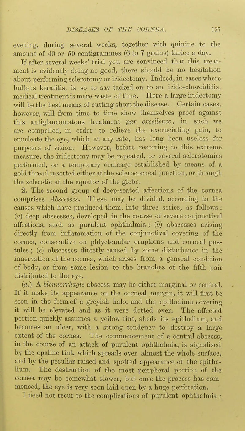 evening, during several weeks, together with quinine to the amount of 40 or 50 centigrammes (6 to 7 grains) thrice a day. If after several weeks' trial you are convinced that this treat- ment is evidently doing no good, there should be no hesitation about performing sclerotomy or iridectomy. Indeed, in cases where bullous keratitis, is so to say tacked on to an irido-choroiditis, medical treatment is mere waste of time. Here a large iridectomy will be the best means of cutting short the disease. Certain cases, however, will from time to time show themselves proof against this antiglaucomatous treatment yar excellence; in such we are compelled, m order to relieve the excruciating pain, to enucleate the eye, which at any rate, has long been useless for purposes of vision. However, before resorting to this extreme measm'e, the iridectomy may be repeated, or several sclerotomies performed, or a temporary drainage established by means of a gold thi-ead inserted either at the sclerocorneal junction, or through the sclerotic at the equator of the globe. 2. The second group of deep-seated affections of the cornea comprises Abscesses. These may be divided, according to the causes which have produced them, into three series, as follows : (a) deep abscesses, developed in the course of severe conjunctival affections, such as purulent ophthalmia ; (h) abscesses arising directly from inflammation of the conjunctival covering of the cornea, consecutive on phlyctenular eruptions and corneal pus- tules ; (c) abscesses directly caused by some disturbance in the innervation of the cornea, which arises from a general condition of body, or from some lesion to the branches of the fifth pair distributed to the eye. (a.) A hlennorrhagic abscess may be either marginal or central. If it make its appearance on the corneal margin, it will first be seen in the form of a greyish halo, and the epithelium covering it will be elevated and as it were dotted over. The affected portion quickly assumes a yellow tint, sheds its epithelium, and becomes an ulcer, with a strong tendency to destroy a large extent of the cornea. The commencement of a central abscess, in the com-se of an attack of purulent ophthalmia, is signalised by the opaline tint, which spreads over almost the whole surface, and by the peculiar raised and spotted appearance of the epithe- lium. The destruction of the most peripheral portion of the cornea may be somewhat slower, but once the process has com menced, the eye is very soon laid open by a huge perforation. I need not recur to the complications of purulent ophthalmia :