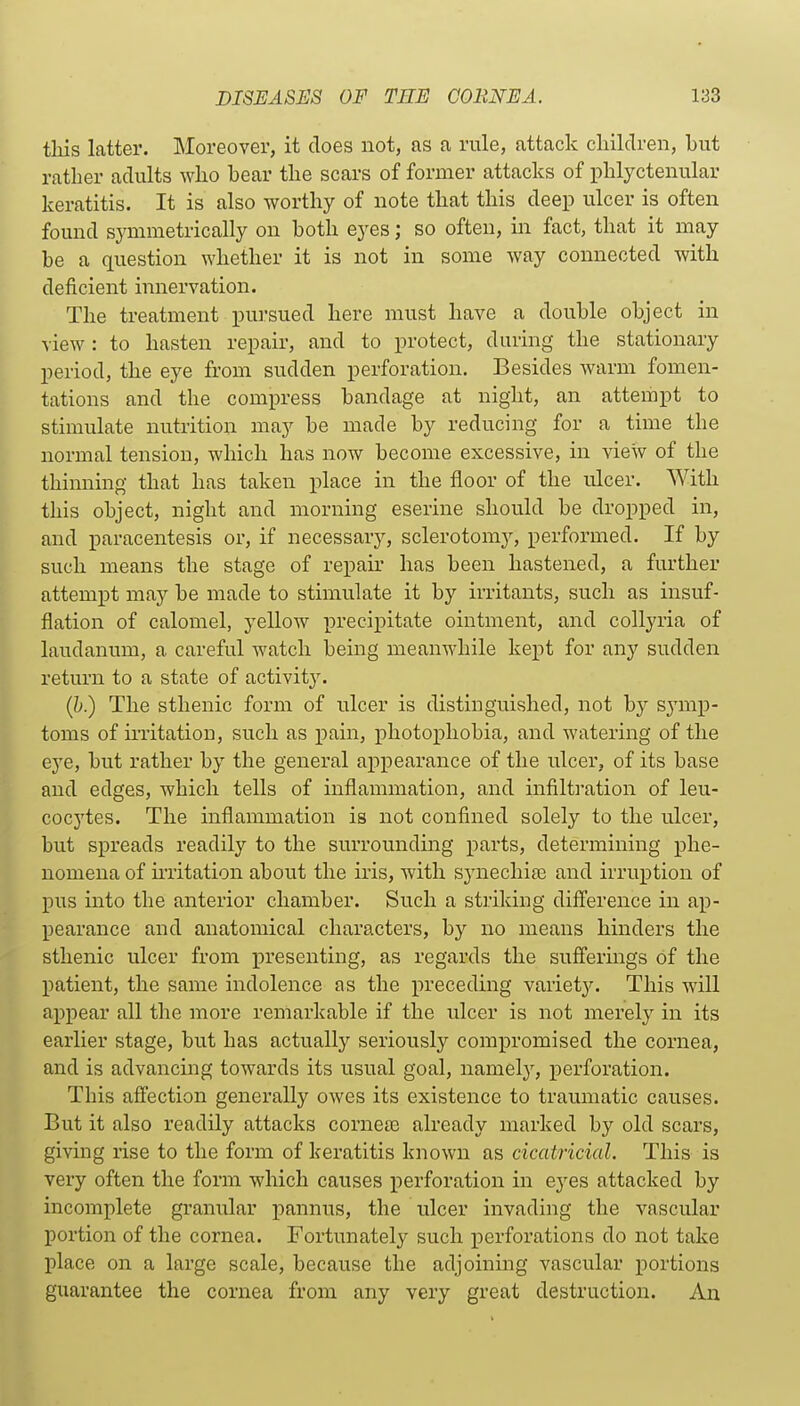 tliis latter. Moreover, it does not, as a rule, attack cliildreii, but rather adults who bear the scars of former attacks of phlyctenular keratitis. It is also worthy of note that this deep ulcer is often found symmetrically on both eyes; so often, in fact, that it may be a question whether it is not in some way connected with deficient innervation. The treatment pursued here must have a double object in view : to hasten repair, and to protect, during the stationary period, the eye from sudden perforation. Besides warm fomen- tations and the compress bandage at night, an attempt to stimulate nutrition may be made by reducing for a time the normal tension, which has now become excessive, in view of the thinning that has taken place in the floor of the ulcer. With this object, night and morning eserine should be dropped in, and paracentesis or, if necessary, sclerotomy, performed. If by such means the stage of repair has been hastened, a further attempt may be made to stimulate it by irritants, such as insuf- flation of calomel, yellow precipitate ointment, and collyria of laudanum, a careful watch being meanwhile kept for any sudden return to a state of activit3\ (Jj) The sthenic form of ulcer is distinguished, not by symp- toms of mitatioD, such as pain, photoxoliobia, and watering of the eye, but rather by the general appearance of the ulcer, of its base and edges, which tells of inflammation, and infilti'ation of leu- cocytes. The inflammation is not confined solely to the ulcer, but spreads readily to the surrounding parts, determining phe- nomena of mitation about the iris, Avith sj'nechife and irruption of pus into the anterior chamber. Such a striking diff'erence in ap- pearance and anatomical characters, by no means hinders the sthenic ulcer from presenting, as regards the sufferings of the patient, the same indolence as the preceding variet3^ This will appear all the more remarkable if the ulcer is not merely in its earlier stage, but has actually seriously compromised the cornea, and is advancing towards its usual goal, namelj^, perforation. This affection generally owes its existence to traumatic causes. But it also readily attacks corneas already marked by old scars, giving rise to the form of keratitis known as cicatricial. This is very often the form which causes perforation in eyes attacked by incomplete granular pannus, the ulcer invading the vascular portion of the cornea. Fortunately such perforations do not take place on a large scale, because the adjoining vascular portions guarantee the cornea from any very great destruction. Au