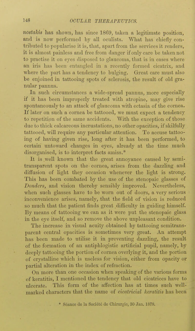 nostdkis has shown, has since 18G9, taken a legitimate position, and is now performed by all oculists. What has chiefl}- con- tributed to popularise it is, tliat, apart from the services it renders, it is almost painless and free from danger if only care be taken not to practise it on eyes disposed to glaucoma, that is in cases where an iris has been entangled in a recently formed cicatrix, and where the part has a tendency to bulging. Great care must also be enjoined in tattooing spots of sclerosis, the result of old gra- nular pannus. In such circumstances a wide-spread pannus, more especially if it has been improperly treated with atropine, may give rise spontaneously to an attack of glaucoma with ectasia of the cornea. If later on such a cornea be tattooed, we must expect a tendencj^ to repetition of the same accidents. With the exception of those due to thick calcareous incrustations, no other opacities, if skilfully tattooed, will require anj' particular attention. To accuse tattoo- ing of having given rise, long after it has been performed, to certain untoward changes in eyes, already at the time much disorganised, is to interpret facts amiss.* It is well known that the great annoyance caused by semi- transparent spots on the -cornea, arises from the dazzling and diffusion of light they occasion whenever the light is strong. This has been combated by the use of the stenopaic glasses of Donders, and vision thereby sensibly improved. Nevertheless, when such glasses have to be worn out of doors, a very serious inconvenience arises, namely, that the field of vision is reduced so much that the patient finds great .difficulty in guiding hunself. By means of tattooing we can as it were put the stenopaic glass in the eye itself, and so remove the above unpleasant condition. The increase in visual acuity obtained by tattooing semitrans- parent central opacities is sometimes very great. An attempt has been made to utilise it in preventing dazzling, the result of the formation of an antiphlogistic artificial pupil, namely, by deeply tattooing the portion of cornea overlying it, and the portion of crystalline wdiich is useless for vision, either from opacity or partial alteration in the index of refraction. On more than one occasion when speaking of the various forms of keratitis, I mentioned the tendency that old cicatrices have to ulcerate. This form of the afi'ection has at times such well- marked characters that the name of cicatricial keratitis has been * Sdance dc la Soci6t6 de Cliinirgie, 30 Jan. 1878.