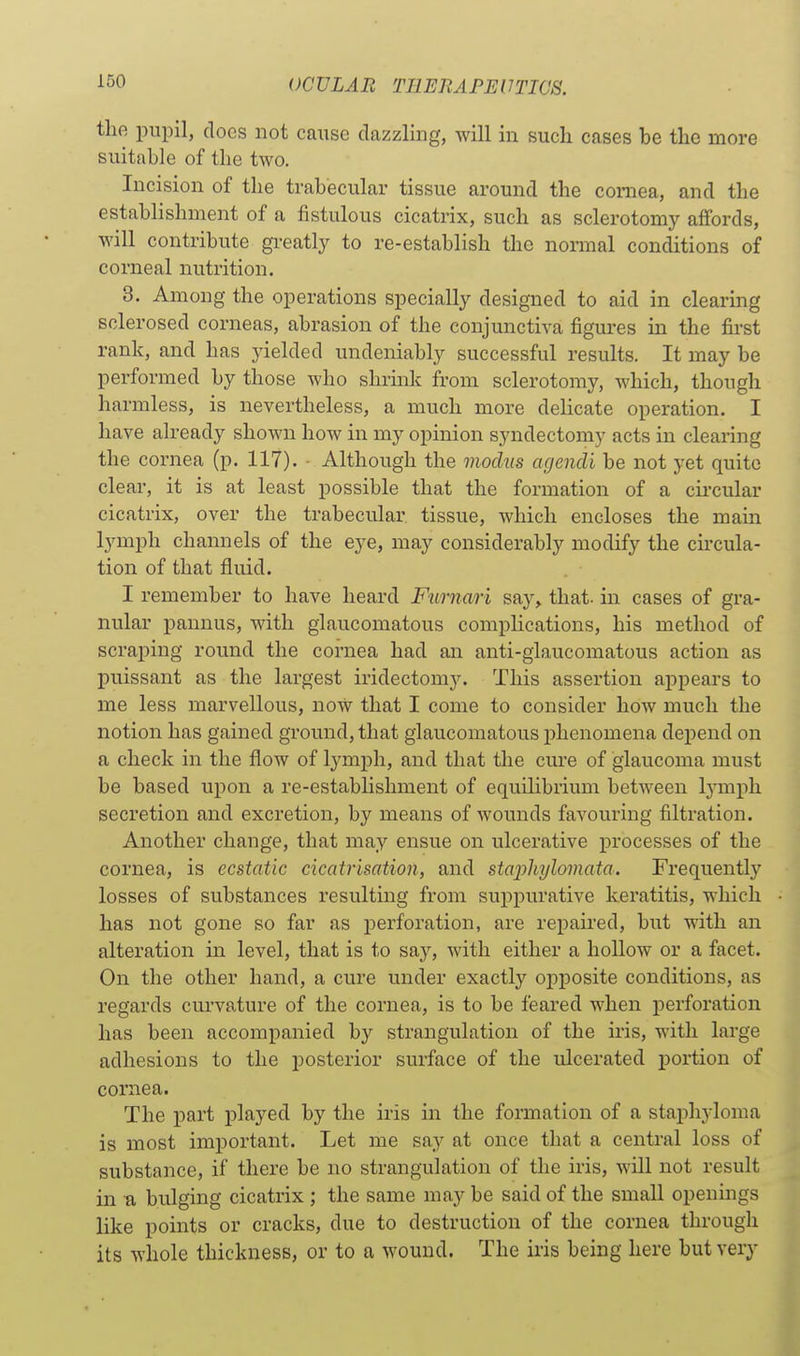 the pupil, docs not cause dazzling, will in such cases be the more suitable of the two. Incision of the trabecular tissue around the coniea, and the establishment of a fistulous cicatrix, such as sclerotomy affords, will contribute greatly to re-establish the normal conditions of corneal nutrition. 3. Among the operations specially designed to aid in clearing sclerosed corneas, abrasion of the conjunctiva figures in the first rank, and has yielded undeniably successful results. It may be performed by those who shrink from sclerotomy, which, though harmless, is nevertheless, a much more delicate operation. I have already shown how in my opinion syndectomy acts in clearing the cornea (p. 117). • Although the modus agencli be not yet quite clear, it is at least possible that the formation of a cii'cular cicatrix, over the trabecular tissue, which encloses the main lymph channels of the eye, may considerably modify the circula- tion of that fluid. I remember to have heard Furnari say^ that, in cases of gra- nular pannus, with glaucomatous compHcations, his method of scraping round the cornea had an anti-glaucomatous action as puissant as the largest iridectomy. This assertion appears to me less marvellous, now that I come to consider how much the notion has gained ground, that glaucomatous phenomena depend on a check in the flow of lymph, and that the cure of glaucoma must be based upon a re-establishment of equilibrium between tymph secretion and excretion, by means of wounds favouring filtration. Another change, that may ensue on ulcerative processes of the cornea, is ecstatic cicatrisation, and staphylomata. Frequently losses of substances resulting from suppurative keratitis, which has not gone so far as perforation, are repaired, but with an alteration in level, that is to say, with either a hollow or a facet. On the other hand, a cure under exactly opposite conditions, as regards curvature of the cornea, is to be feared when joerforation has been accompanied by strangulation of the iris, with large adhesions to the posterior surface of the ulcerated portion of cornea. The part played by the iris in the formation of a staphyloma is most important. Let me say at once that a central loss of substance, if there be no strangulation of the iris, will not result in a bulging cicatrix ; the same may be said of the small openings like points or cracks, due to destruction of the cornea through its whole thickness, or to a wound. The iris being here but very