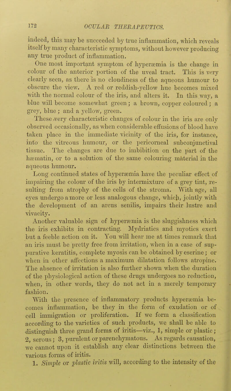 indeed, this may be succeeded by true inflammation, which reveals itself by many characteristic symptoms, without however producing any true product of inflammation. One most important symptom of hyperemia is the change in colour of the anterior portion of the uveal tract. This is V(!ry clearly seen, as there is no cloudiness of the aqueous humour to obscure the view. A red or reddish-yellow hue becomes mixed with the normal colour of the ii'is, and alters it. In this way, a blue will become somewhat green; a brown, copper coloured ; a grey, blue ; and a yellow, green. These -very characteristic changes of colour in the iris are only observed occasionally, as when considerable effusions of blood have taken place in the immediate vicinity of the iris, for instance, into the vitreous humour, or the pericorneal subconjunctival tissue. The changes are due to imbibition on the pai-t of the hffimatin, or to a solution of the same colouring material in the aqueous humour. Long continued states of hjqjersemia have the peculiar effect of impairing the colour of the iris by intermixture of a grey tint, re- sulting from atrophy of the cells of the stroma. With age, all eyes undergo a more or less analogous change, which, jointly with the development of an arcus senilis, impairs their lustre and vivacity. Another valuable sign of hypertemia is the sluggishness which the iris exhibits in contracting. Mydriatics and myotics exert but a feeble action on it. You -svill hear me at times remark that an iris must be pretty free from irritation, when in a case of sup- purative keratitis, complete myosis can be obtained by eserine; or when in other affections a maximum dilatation follows atropine. The absence of irritation is also further shown when the duration of the physiological action of these drugs undergoes no reduction, when, in other words, they do not act in a merely temporary' fashion. With the presence of inflammatory products hypera3mia be- comes inflammation, be they m the form of exudation or of cell immigration or proliferation. If we form a classification according to the varieties of such products, we shall be able to distinguish three grand forms of iritis—viz., 1, simple or plastic ; 2, serous; 3, purulent or parenchymatous. As regards causation, Ave cannot upon it establish any clear distinctions between the various forms of iritis. 1. SimiJle or ijlastic iritis will, according to the intensity of the