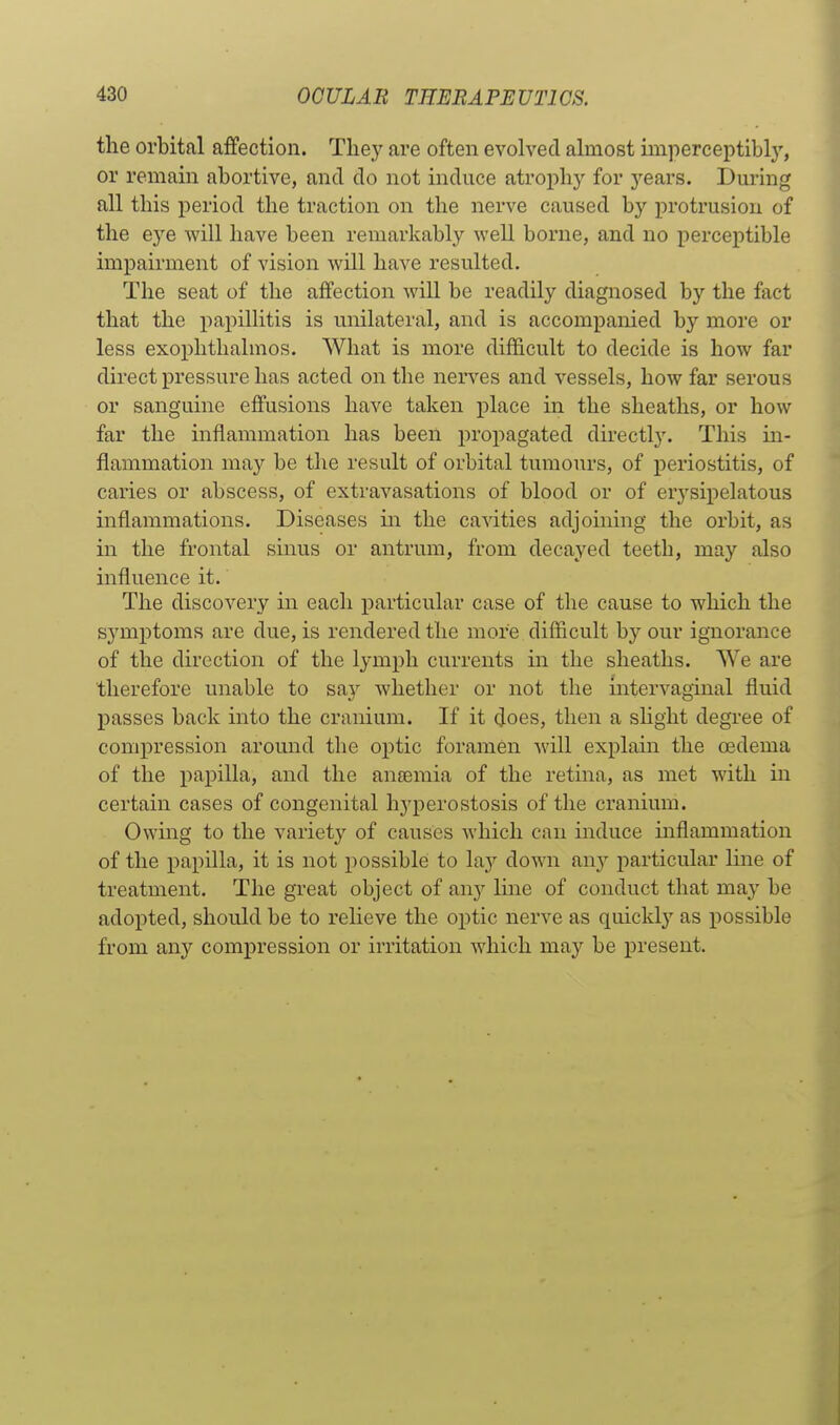 the orbital affection. They are often evolved almost imperceptibl}', or remain abortive, and do not induce atrophj^ for j^ears. Dm-ing all this j)eriod the traction on the nerve caused by protrusion of the eye will have been remarkably well borne, and no perceptible impairment of vision will have resulted. The seat of the affection will be readily diagnosed by the fact that the papilhtis is unilateral, and is accompanied by more or less exophthalmos. What is more difficult to decide is how far direct pressure has acted on the nerves and vessels, how far serous or sanguine effusions have taken place in the sheaths, or how far the inflammation has been propagated directly. This m- flammation may be the result of orbital tumours, of periostitis, of caries or abscess, of extravasations of blood or of erj'sipelatous inflammations. Diseases m the canities adjoining the orbit, as in the frontal sinus or antrum, from decayed teeth, may also influence it. The discovery in each particular case of the cause to which the symptoms are due, is rendered the more difficult by our ignorance of the direction of the lymph currents in the sheaths. We are therefore unable to say whether or not the intei'vaginal fluid passes back into the cranium. If it (Joes, then a sHght degree of compression around the optic foramen will explain the oedema of the papilla, and the an£emia of the retina, as met wdth in certain cases of congenital hyperostosis of the cranium. Owmg to the variety of causes which can induce inflammation of the papilla, it is not possible to lay down an}'- particular line of treatment. The great object of any Ime of conduct that may be adopted, should be to relieve the optic nerve as quickly as possible from any compression or irritation which may be present.