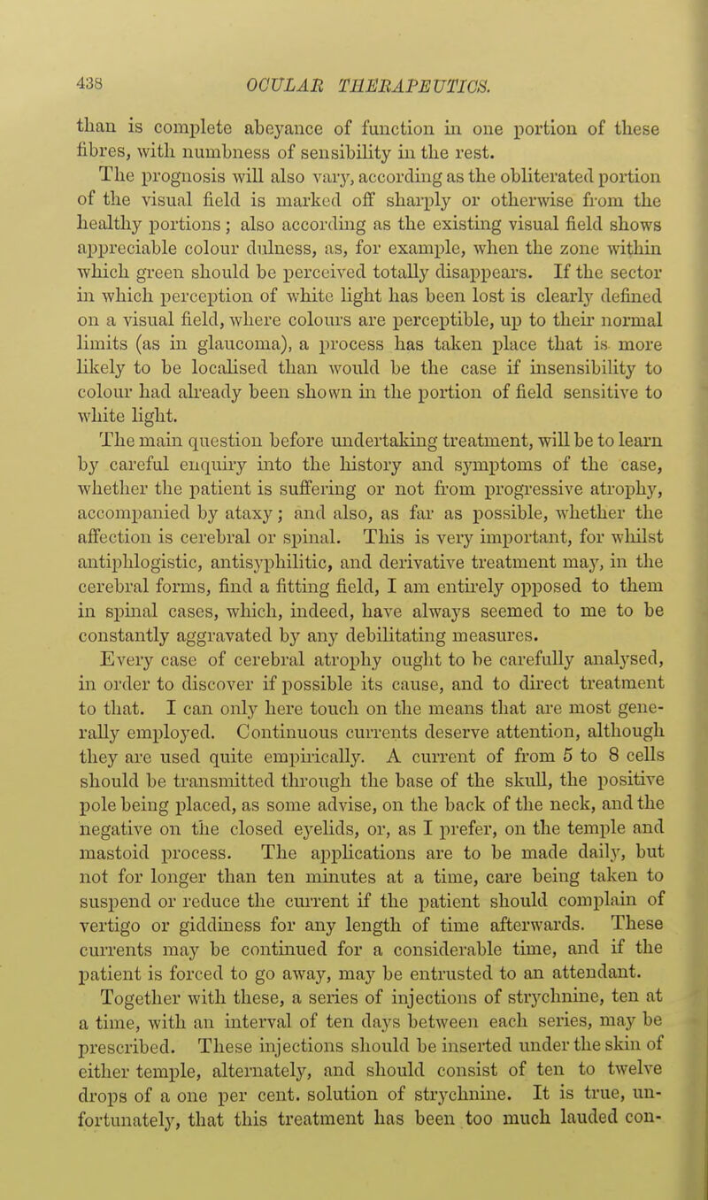 than is complete abeyance of function in one portion of these fibres, with numbness of sensibility in the rest. The prognosis will also vary, according as the obliterated portion of the visual field is marked off sharply or otherwise from the healthy portions; also according as the existing visual field shows appreciable colour dulness, as, for example, when the zone within which green should be XDerceived totally disappears. If the sector in which perception of white light has been lost is clearly defined on a visual field, where colours are perceptible, up to their normal limits (as in glaucoma), a process has taken place that is more Kkely to be locaHsed than would be the case if msensibility to colour had already been shown in the portion of field sensitive to white light. The mam question before undertaking treatment, will be to learn by careful enquiry into the history and symptoms of the case, whether the patient is suffering or not from progi'essive atrophy, accompanied by atax}^; and also, as far as possible, whether the affection is cerebral or spinal. This is very important, for whilst antiphlogistic, antisyphilitic, and derivative treatment may, in the cerebral forms, find a fitting field, I am entu'ely opposed to them in spinal cases, which, indeed, have always seemed to me to be constantly aggravated by any debilitating measures. Every case of cerebral atrophy ought to be carefully analysed, in order to discover if possible its cause, and to direct treatment to that. I can only here touch on the means that are most gene- rally employed. Continuous currents deserve attention, although they are used quite empirically. A current of from 5 to 8 cells should be transmitted through the base of the skuU, the positive pole being placed, as some advise, on the back of the neck, and the negative on the closed eyehds, or, as I prefer, on the temple and mastoid process. The appHcations are to be made daily, but not for longer than ten minutes at a time, care being taken to suspend or reduce the current if the patient should complain of vertigo or giddiness for any length of time afterwards. These currents may be continued for a considerable time, and if the patient is forced to go away, may be entrusted to an attendant. Together with these, a series of injections of strychnine, ten at a time, with an interval of ten days between each series, may be prescribed. These injections should be inserted under the skin of either temple, alternately, and should consist of ten to twelve drops of a one per cent, solution of strychnine. It is true, un- fortunately, that this treatment has been too much lauded con-