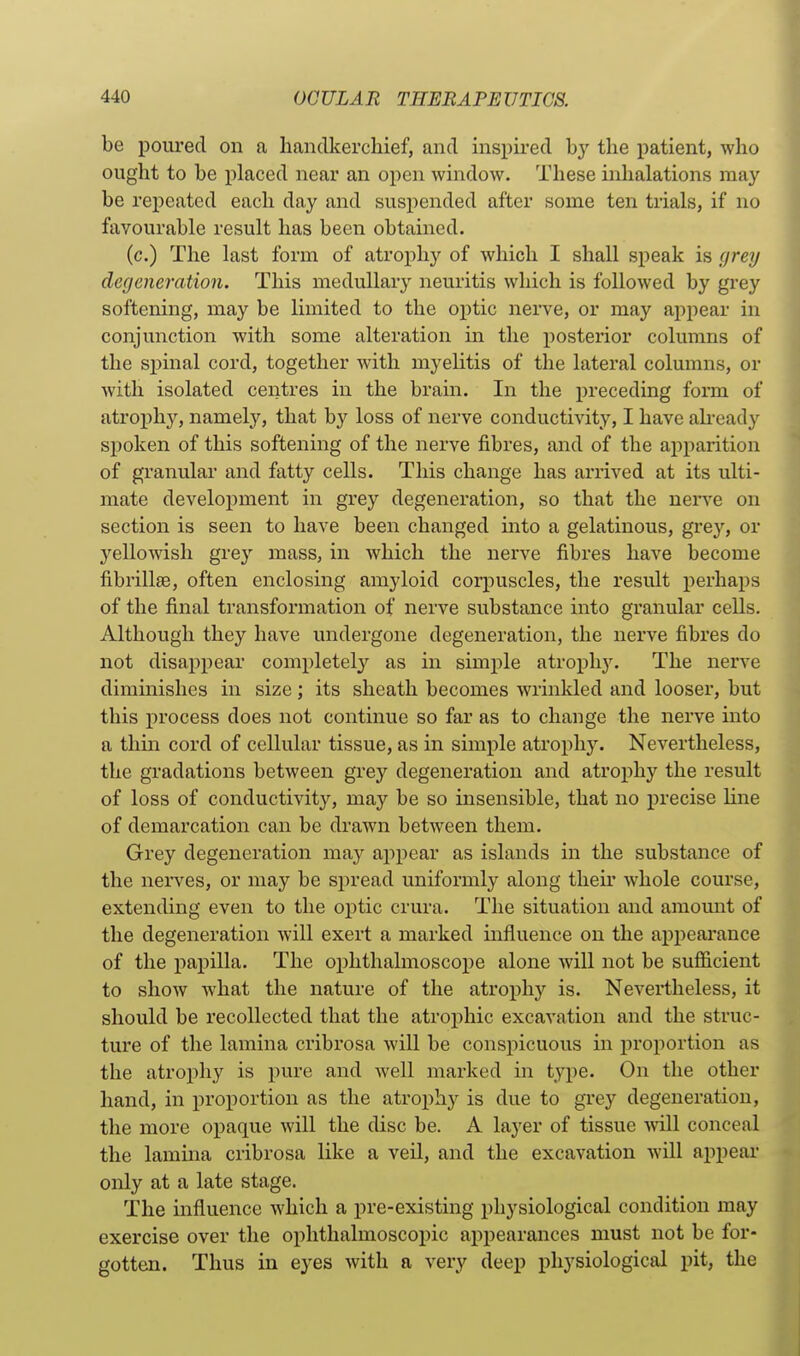 be poured on a handkerchief, and inspired by the patient, who ought to be placed near an open window. These inhalations may be repeated each day and suspended after some ten trials, if no favourable result has been obtained. (c.) The last form of atroph}^ of which I shall speak is greij degeneration. This medullary neuritis which is followed by grey softening, may be limited to the optic nerve, or may appear in conjunction with some alteration in the posterior columns of the spinal cord, together with myelitis of the lateral columns, or with isolated centres in the bram. In the preceding form of atrophy, namely, that by loss of nerve conductivity, I have ah-eady spoken of this softening of the nerve fibres, and of the apparition of granular and fatty cells. This change has arrived at its ulti- mate development in grey degeneration, so that the nerve on section is seen to have been changed into a gelatinous, grej'', or yellowish grey mass, in which the nerve fibres have become fibrillse, often enclosing amyloid corpuscles, the result perhaps of the final transformation of nerve substance into granular cells. Although they have undergone degeneration, the nerve fibres do not disappear completely as in simple atrophy. The nerve diminishes in size ; its sheath becomes wrinkled and looser, but this process does not continue so far as to change the nerve into a thm cord of cellular tissue, as in simple atrophy. Nevertheless, the gradations between grey degeneration and atrophy the result of loss of conductivity, may be so insensible, that no precise line of demarcation can be drawn between them. Grey degeneration may appear as islands in the substance of the nerves, or may be spread uniformly along theii* whole course, extending even to the optic crura. The situation and amoimt of the degeneration will exert a marked influence on the appearance of the papilla. The ophthalmoscope alone will not be sufiicient to show what the nature of the atrophy is. Nevertheless, it should be recollected that the atrophic excavation and the struc- ture of the lamina cribrosa will be conspicuous in proportion as the atrophy is pure and well marked in type. On the other hand, in proportion as the atrophy is due to grey degeneration, the more opaque will the disc be. A layer of tissue -will conceal the lamma cribrosa like a veil, and the excavation Avill appear only at a late stage. The influence which a pre-existing physiological condition may exercise over the ophthalmoscopic appearances must not be for- gotten. Thus in eyes with a very deep physiological pit, the