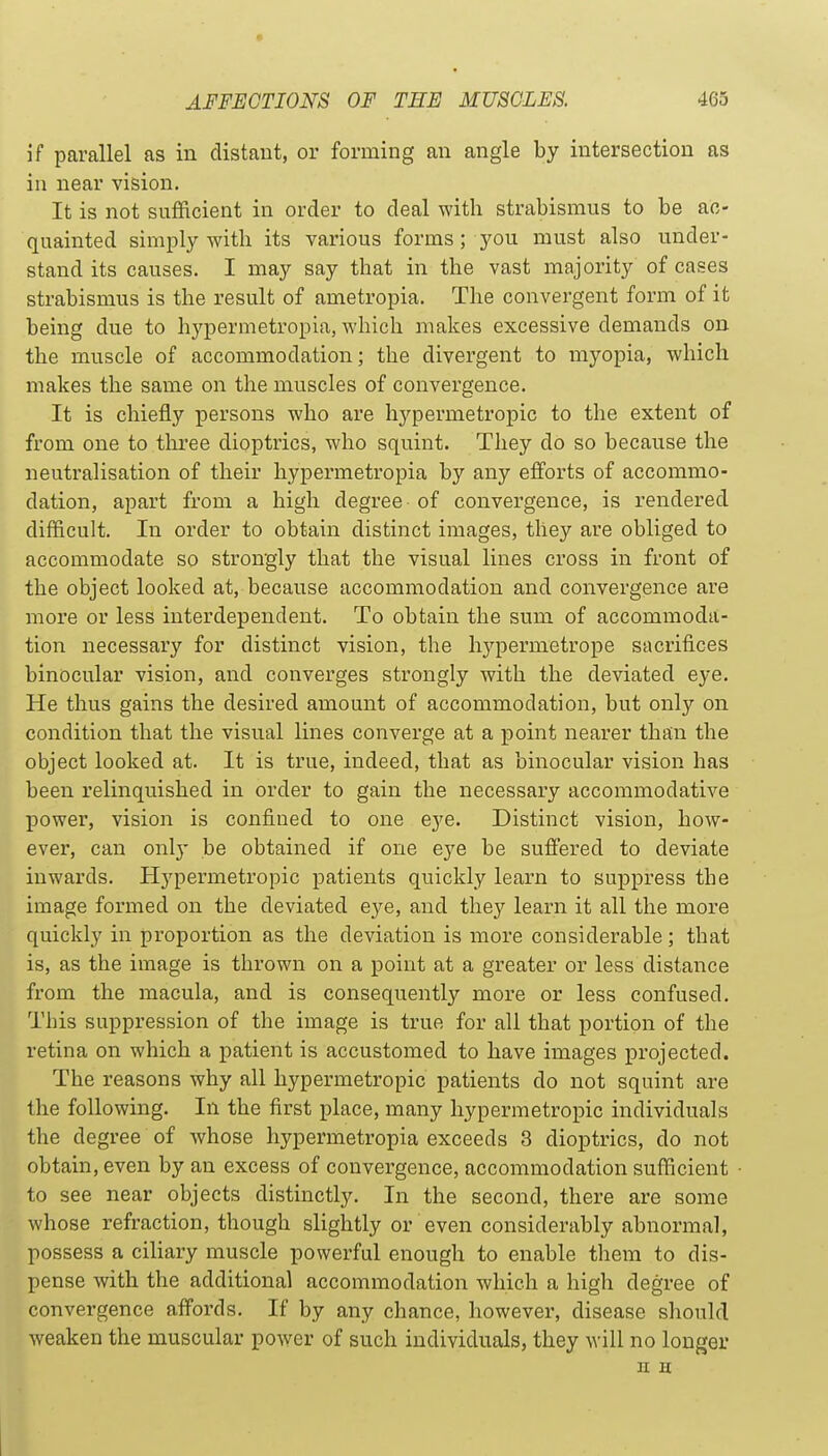 if parallel as in distant, or forming an angle by intersection as in near vision. It is not sufficient in order to deal with strabismus to be ac- quainted simply with its various forms; you must also under- stand its causes. I may say that in the vast majority of cases strabismus is the result of ametropia. The convergent form of it being due to hypermetropia, which makes excessive demands on the muscle of accommodation; the divergent to myopia, which makes the same on the muscles of convergence. It is chiefly persons who are hypermetropic to the extent of from one to thi'ee dioptrics, who squint. They do so because the neutralisation of their hypermetropia by any efforts of accommo- dation, apart from a high degree of convergence, is rendered difficult. In order to obtain distinct images, they are obliged to accommodate so strongly that the visual lines cross in front of the object looked at, because accommodation and convergence are more or less interdependent. To obtain the sum of accommoda- tion necessary for distinct vision, the hj^permetrope sacrifices binocular vision, and converges strongly with the deviated eye. He thus gains the desired amount of accommodation, but only on condition that the visual lines converge at a point nearer than the object looked at. It is true, indeed, that as binocular vision has been relinquished in order to gain the necessary accommodative power, vision is confined to one eye. Distinct vision, how- ever, can onlj- be obtained if one eye be suffered to deviate inwards. Hypermetropic patients quickly learn to suppress the image formed on the deviated eye, and they learn it all the more quickly in proportion as the deviation is more considerable; that is, as the image is thrown on a point at a greater or less distance from the macula, and is consequently more or less confused. This suppression of the image is true for all that portion of the retina on which a patient is accustomed to have images projected. The reasons why all hypermetropic patients do not squint are the following. In the first place, many hypermetropic individuals the degree of whose hypermetropia exceeds 3 dioptrics, do not obtain, even by an excess of convergence, accommodation sufficient to see near objects distinctly. In the second, there are some whose refraction, though slightly or even considerably abnormal, possess a ciliary muscle powerful enough to enable them to dis- pense with the additional accommodation which a high degree of convergence affords. If by any chance, however, disease should weaken the muscular power of such individuals, they will no longer n H