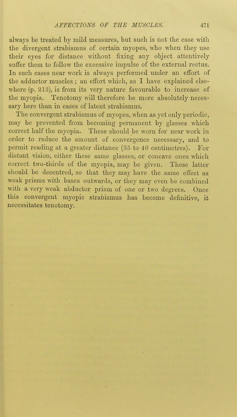 alwaj^s be treated by mild measures, but such is not the case witli the divergent strabismus of certain myopes, who when they use their eyes for distance without fixing any object attentively suffer them to follow the excessive impulse of the external rectus. In such cases near work is always performed under an effort of the adductor muscles ; an effort which, as I have explained else- where (p. 313), is from its very nature favourable to increase of the myopia. Tenotomy will therefore be more absolutely neces- sary here than in cases of latent strabismus. The convergent strabismus of myopes, when as yet only periodic, may be prevented from becoming permanent by glasses which correct half the myopia. These should be worn for near work in order to reduce the amount of convergence necessary, and to permit reading at a greater distance (35 to 40 centimetres). For distant vision, either these same glasses, or concave ones which correct two-thirds of the myopia, may be given. These latter should be decentred, so that they may have the .same effect as weak prisms with bases outwards, or they may even be combined with a very weak abductor prism of one or two degrees. Once this convergent myopic strabismus has become definitive, it necessitates tenotomy.