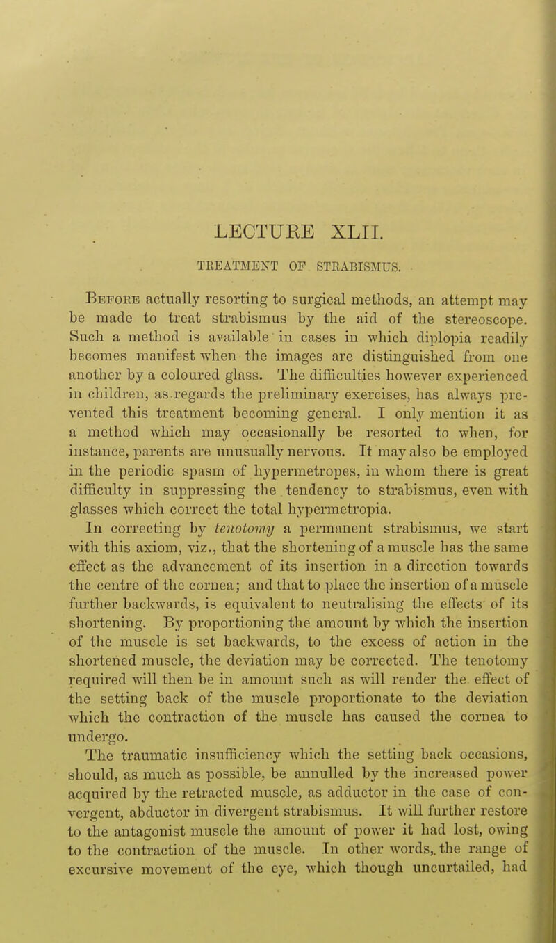 LECTUEE XLII. TEEATMENT OF STRABISMUS. • Before actually resorting to surgical methods, an attempt may- be made to treat strabismus by the aid of the stereoscope. Such a method is available in cases in which diplopia readily becomes manifest when the images are distinguished from one another by a coloured glass. The difficulties however experienced in children, as.regards the preliminary exercises, has always pre- vented this treatment becoming general. I onl}^ mention it as a method which may occasionally be resorted to when, for instance, parents are unusually nervous. It may also be employed in the periodic spasm of hj^permetropes, in whom there is great difficulty in suppressing the tendency to strabismus, even with glasses which correct the total hj'permetropia. In correcting by tenotomy a permanent strabismus, we start with this axiom, viz., that the shortening of a muscle has the same effect as the advancement of its insertion in a direction towards the centre of the cornea; and that to place the insertion of a muscle further backwards, is equivalent to neutralising the elfects of its shortening. Bj^ proportioning the amount by which the insertion of the muscle is set backwards, to the excess of action in the shortened muscle, the deviation may be corrected. The tenotomy required will then be in amount such as will render the. effect of the setting back of the muscle proportionate to the deviation which the contraction of the muscle has caused the cornea to undergo. The traumatic insufficiency which the setting back occasions, should, as much as possible, be annulled by the increased power acquired by the retracted muscle, as adductor in the case of con- vergent, abductor in divergent strabismus. It will further restore to the antagonist muscle the amount of power it had lost, owing to the contraction of the muscle. In other words,, the range of excursive movement of tbe eye, which though uncurtailed, had