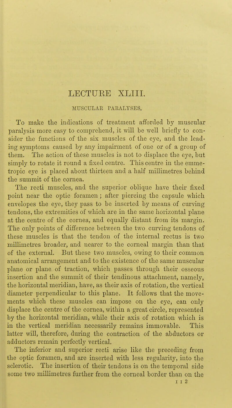 LECTURE XLIII. MUSCULAR PARALYSES. To make the indications of treatment afforded by muscular paral3'sis more easy to comprehend, it will be well briefly to con- sider the functions of the six muscles of the eye, and the lead- ing symptoms caused by any impairment of one or of a group of them. The action of these muscles is not to displace the eye, but simply to rotate it round a fixed centre. This centre in the emme- tropic eye is placed about thirteen and a half millimetres behind the summit of the cornea. The recti muscles, and the superior oblique have their fixed point near the optic foramen; after piercing the capsule which envelopes the eye, they pass to be inserted by means of curving tendons, the extremities of which are in the same horizontal plane at the centre of the cornea, and equally distant from its margin. The only points of difference between the two curving tendons of these muscles is that the tendon of the internal rectus is two millimetres broader, and nearer to the corneal margin than that of the external. But these two muscles, owing to their common anatomical arrangement and to the existence of the same muscular plane or plane of traction, which passes through their osseous insertion and the summit of their tendinous attachment, namely, the horizontal meridian, have, as their axis of rotation, the vertical diameter perpendicular to this plane. It follows that the move- ments which these muscles can impose on the eye, can only displace the centre of the cornea, within a great circle, represented by the horizontal meridian, while their axis of rotation which is in the vertical meridian necessarily remains immovable. This latter will, therefore, during the contraction of the abductors or adductors remain perfectly vertical. The inferior and superior recti arise like the preceding from the optic foramen, and are inserted with less regularity, into the sclerotic. The insertion of their tendons is on the temporal side some two millimetres further from the corneal border than on the I I 2