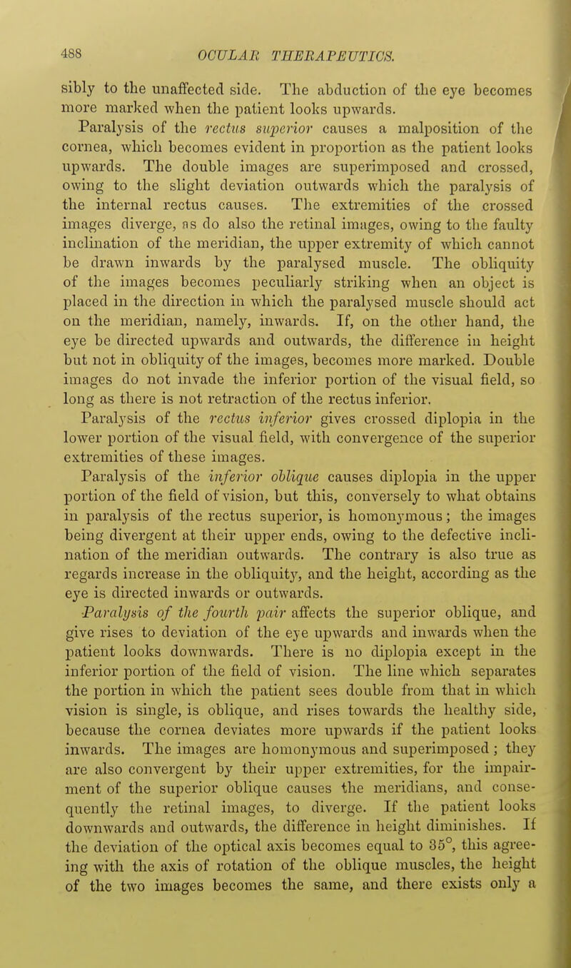 sibly to the unaffected side. The abduction of the eye becomes more marked when the i^atient looks upwards. Paralysis of the rectus superior causes a malposition of the cornea, which becomes evident in proportion as the patient looks upwards. The double images are superimposed and crossed, owing to the slight deviation outwards which the paralysis of the internal rectus causes. The extremities of the ci'ossed images diverge, ns do also the retinal images, owing to the faulty inclination of the meridian, the upper extremity of which cannot be drawn inwards by the paralysed muscle. The obliquity of the images becomes peculiarly striking when an object is placed in the direction in which the paralysed muscle should act on the meridian, namely, inwards. If, on the other hand, the eye be directed upwards and outwards, the difference iu height but not in obliquity of the images, becomes more marked. Double images do not invade the inferior portion of the visual field, so long as there is not retraction of the rectus inferior. Paralysis of the rectus inferior gives crossed diplopia in the lower portion of the visual field, with convergence of the superior extremities of these images. Paralysis of the inferior oblique causes diplopia in the upper portion of the field of vision, but this, conversely to what obtains in paralysis of the rectus superior, is homonymous; the images being divergent at their upper ends, owing to the defective incli- nation of the meridian outwards. The contrary is also true as regards increase in the obliquity, and the height, according as the eye is directed inwards or outwards. ■Paralysis of the fourth pair affects the superior oblique, and give rises to deviation of the eye upwards and inwards when the patient looks downwards. There is no diplopia except in the inferior portion of the field of vision. The line which separates the portion in which the patient sees double from that in which vision is single, is oblique, and rises towards the healthy side, because the cornea deviates more upwards if the patient looks inwards. The images are homonymous and superimposed ; they are also convergent by their upper extremities, for the impair- ment of the superior oblique causes the meridians, and conse- quently the retinal images, to diverge. If the patient looks downwards and outwards, the difference in height diminishes. If the deviation of the optical axis becomes equal to 35°, this agree- ing with the axis of rotation of the oblique muscles, the height of the two images becomes the same, and there exists only a