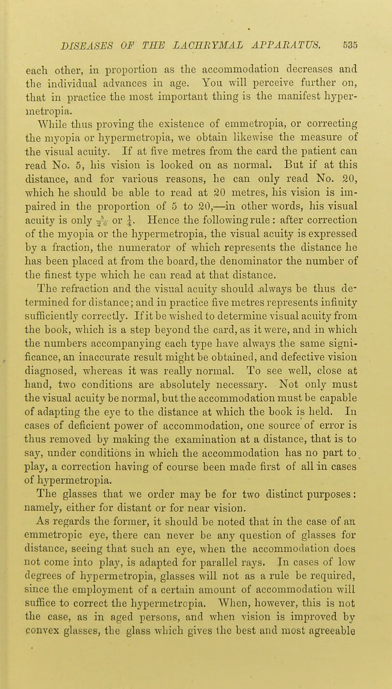 each other, in proportion as the accommodation decreases and the individual advances in age. You will perceive further on, that in practice the most important thing is the manifest hyper- inetropia. While thus proving the existence of emmetropia, or correcting the myopia or hypermetropia, we obtain likewise the measure of the visual acuity. If at five metres from the card the patient can read No. 5, his vision is looked on as normal. But if at this distance, and for various reasons, he can only read No. 20, which he should he able to read at 20 metres, his vision is im- paired in the proportion of 5 to 20,—in other Avords, his visual acuity is only — or |. Hence the following rule : after correction of the myopia or the hypermetropia, the visual acuity is expressed by a fraction, the numerator of which represents the distance he has been placed at from the board, the denominator the number of the finest type which he can read at that distance. The refraction and the visual acuity should .always be thus de- termined for distance; and in practice five metres represents infinity sufficiently correctly. If it be wished to determine visual acuity from the book, which is a step beyond the card, as it were, and in which the numbers accompanying each type have always .the same signi- ficance, an inaccurate result might be obtained, and defective vision diagnosed, whereas it was really normal. To see well, close at hand, two conditions are absolutely necessar3\ Not only must the visual acuity be normal, but the accommodation must be capable of adapting the eye to the distance at which the book is held. In cases of deficient power of accommodation, one source of error is thus removed by making the examination at a distance, that is to say, under conditions in which the accommodation has no part to play, a correction having of course been made first of all in cases of hj^permetropia. The glasses that we order may be for two distinct purposes: namely, either for distant or for near vision. As regards the former, it should be noted that in the case of an emmetropic eye, there can never be any question of glasses for distance, seeing that such an eye, when the accommodation does not come into play, is adapted for parallel rays. In cases of low degrees of hypermetropia, glasses will not as a rule be required, since the employment of a certain amount of accommodation will suffice to correct the hypermetropia. When, however, this is not the case, as in aged persons, and when vision is improved by convex glasses, the glass which gives the best and most agreeable