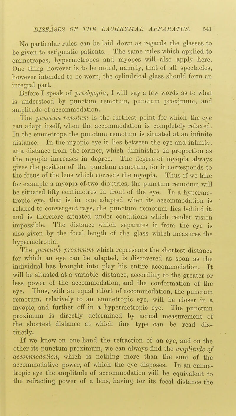 No particular rules can be laid down as regards the glasses to be given to astigmatic patients. The same rules which applied to emmetropes, hypermetropes and myopes will also apply here. One thing however is to be noted, namely, that of all spectacles, however intended to be worn, the cylindrical glass should form an integral part. Before I speak of preshyoina, T will say a few words as to what is understood by punctum remotum, punctum proximum, and amplitude of accommodation. The lyiinctum remotum is the furthest point for which the eye can adapt itself, when the accommodation is completely relaxed. In the emmetrope the punctum remotum is situated at an infinite distance. In the myopic eye it lies between the eye and infinit}--, at a distance from the former, which diminishes in proportion as the myopia increases in degree. The degree of myopia always gives the position of the punctum remotum, for it corresponds to the focus of the lens which corrects the myopia. Thus if we take for example a myopia of two dioptrics, the punctum remotum will be situated fifty centimetres in front of the eye. In a hyperme- tropic eye, that is in one adapted when its accommodation is relaxed to convergent rays, the punctum remotum lies behind it, and is therefore situated under conditions which render vision impossible. The distance which separates it from the eye is also given by the focal length of the glass which measures the hypermetropia. The ]pimctum iiroximum which represents the shortest distance for which an eye can be adapted, is discovered as soon as the individual has brought into play his entire accommodation. It will be situated at a variable distance, according to the greater or less power of the accommodation, and the conformation of the eye. Thus, with an equal effort of accommodation, the punctum remotum, relatively to an emmetropic eye, will be closer in a myopic, and further off in a hypermetropic eye. The punctum proximum is directly determined by actual measurement of the shortest distance at which fine type can be read dis- tinctly. If we know on one hand the refraction of an eye, and on the other its punctum proximum, we can always find the amplitude of accommodation, which is nothing more than the sum of the accommodative power, of which the eye disposes. In an emme- tropic eye the amplitude of accommodation will be equivalent to the refracting power of a lens, having for its focal distance the