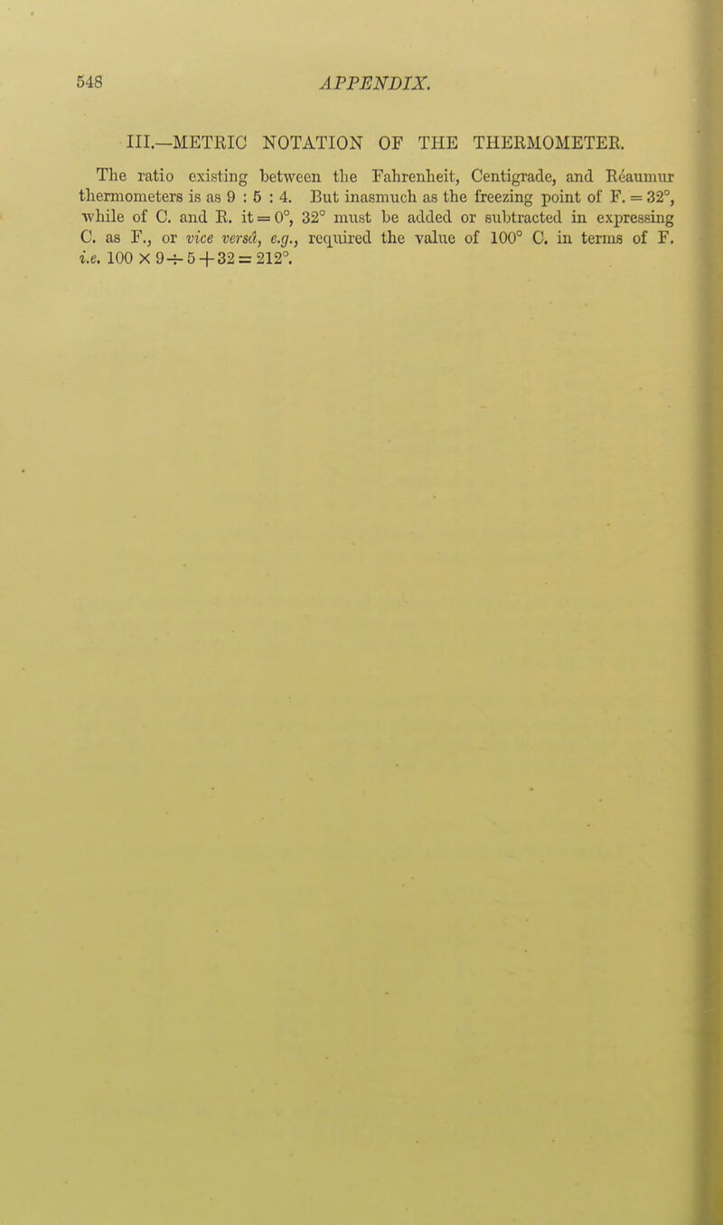 III.—METRIC NOTATION OF THE THERMOMETER, The ratio existing between the Fahrenheit, Centigrade, and Reaumur thermometers is as 9 : 5 : 4. But inasmuch as the freezing point of F. = 32°, while of C. and R. it = 0°, 32° must be added or subtracted in expressing C. as F., or vice versd, e.g., required the value of 100° C. in terms of F. i.e. 100 X 9-7-5 + 32 = 212°