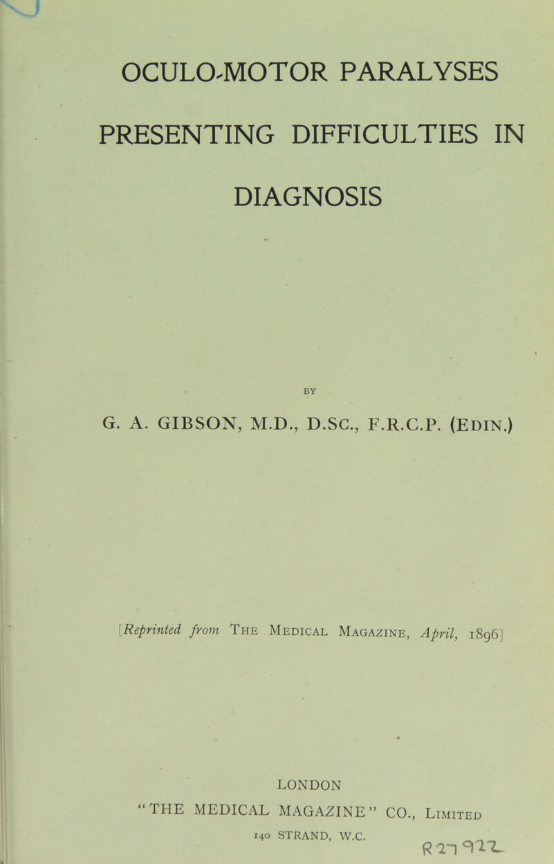 OCULOMOTOR PARALYSES PRESENTING DIFFICULTIES IN DIAGNOSIS BY G. A. GIBSON, M.D., D.SC., F.R.C.P. (EDIN.) [Reprinted from The Medical Magazine, April, 1896] LONDON “THE MEDICAL MAGAZINE” CO., Limited 140 STRAND, VV.C. R T1