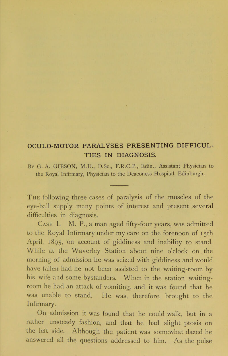 OCULO-MOTOR PARALYSES PRESENTING DIFFICUL- TIES IN DIAGNOSIS. By G. A. GIBSON, M.D., D.Sc., F.R.C.P., Edin., Assistant Physician to the Royal Infirmary, Physician to the Deaconess Hospital, Edinburgh. The following three cases of paralysis of the muscles of the eye-ball supply many points of interest and present several difficulties in diagnosis. Case I. M. P., a man aged fifty-four years, was admitted to the Royal Infirmary under my care on the forenoon of 15th April, 1895, on account of giddiness and inability to stand. While at the Waverley Station about nine o’clock on the morning of admission he was seized with giddiness and would have fallen had he not been assisted to the waiting-room by his wife and some bystanders. When in the station waiting- room he had an attack of vomiting, and it was found that he was unable to stand. He was, therefore, brought to the Infirmary. On admission it was found that he could walk, but in a rather unsteady fashion, and that he had slight ptosis on the left side. Although the patient was somewhat dazed he answered all the questions addressed to him. As the pulse