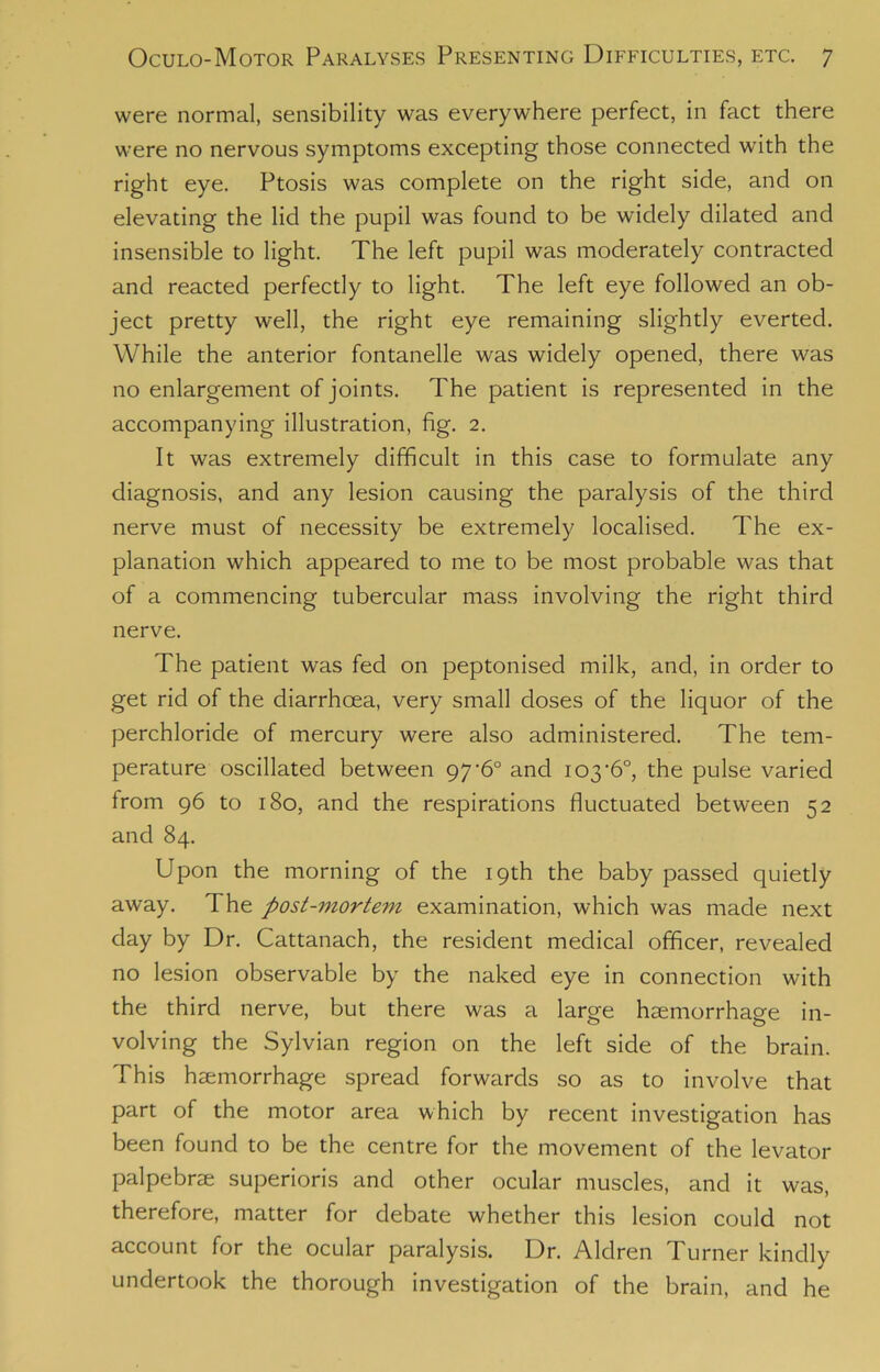 were normal, sensibility was everywhere perfect, in fact there were no nervous symptoms excepting those connected with the right eye. Ptosis was complete on the right side, and on elevating the lid the pupil was found to be widely dilated and insensible to light. The left pupil was moderately contracted and reacted perfectly to light. The left eye followed an ob- ject pretty well, the right eye remaining slightly everted. While the anterior fontanelle was widely opened, there was no enlargement of joints. The patient is represented in the accompanying illustration, fig. 2. It was extremely difficult in this case to formulate any diagnosis, and any lesion causing the paralysis of the third nerve must of necessity be extremely localised. The ex- planation which appeared to me to be most probable was that of a commencing tubercular mass involving the right third nerve. The patient was fed on peptonised milk, and, in order to get rid of the diarrhoea, very small doses of the liquor of the perchloride of mercury were also administered. The tem- perature oscillated between 97*6° and 103*6°, the pulse varied from 96 to 180, and the respirations fluctuated between 52 and 84. Upon the morning of the 19th the baby passed quietly away. The post-mortem examination, which was made next day by Dr. Cattanach, the resident medical officer, revealed no lesion observable by the naked eye in connection with the third nerve, but there was a large haemorrhage in- volving the Sylvian region on the left side of the brain. This haemorrhage spread forwards so as to involve that part of the motor area which by recent investigation has been found to be the centre for the movement of the levator palpebrae superioris and other ocular muscles, and it was, therefore, matter for debate whether this lesion could not account for the ocular paralysis. Dr. Aldren Turner kindly undertook the thorough investigation of the brain, and he