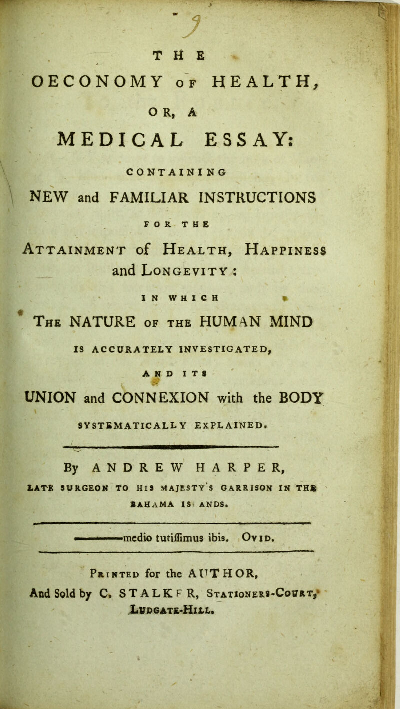 OECONOMY of HEALTH, O R, A MEDICAL ESSAY: CONTAINI NG NEW and FAMILIAR INSTRUCTIONS FOR THE Attainment of Health, Happiness and Longevity : INWHICH » The NATURE of the HUMAN MIND IS ACCURATELY INVESTIGATED, AND ITS UNION and CONNEXION with the BODY systematically explained. By ANDREW HARPER, LATE SURGEON TO HIS MAJESTY'S GARRISON IN THS BAHAMA IS ANDS. medio tutiflimus ibis. Ovid. Printed for the AUTHOR, And Sold by C. STALKF R, Stationers-Court,* Lvd gate-Hill.